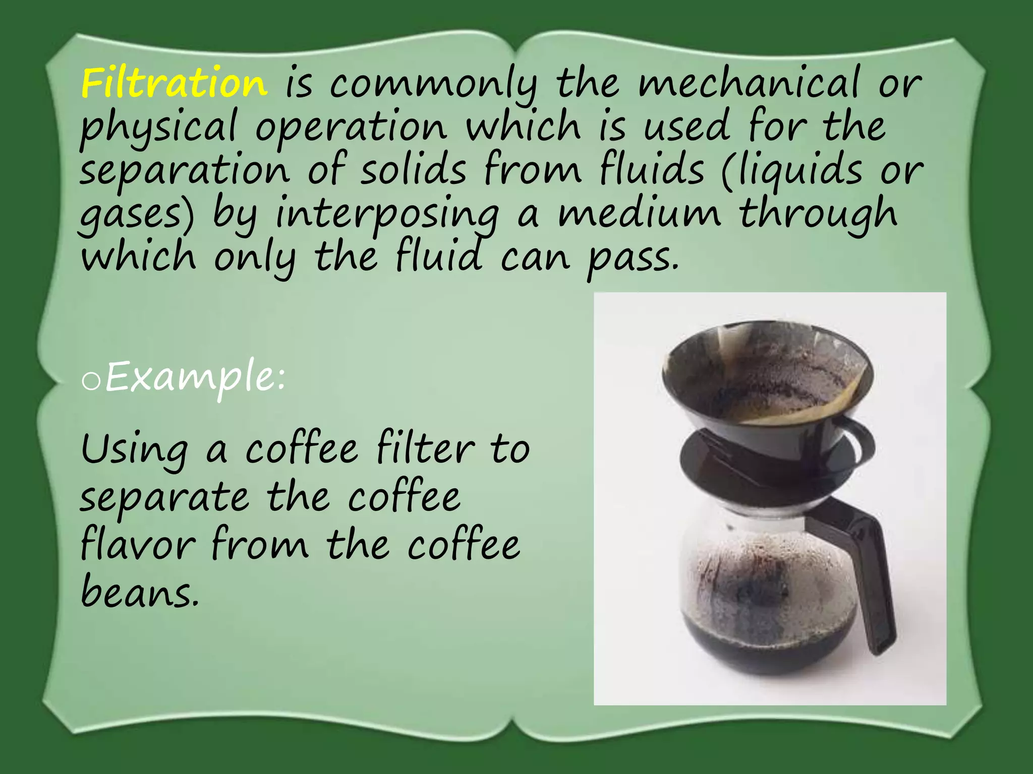 Filtration is commonly the mechanical or
physical operation which is used for the
separation of solids from fluids (liquids or
gases) by interposing a medium through
which only the fluid can pass.
oExample:
Using a coffee filter to
separate the coffee
flavor from the coffee
beans.
 