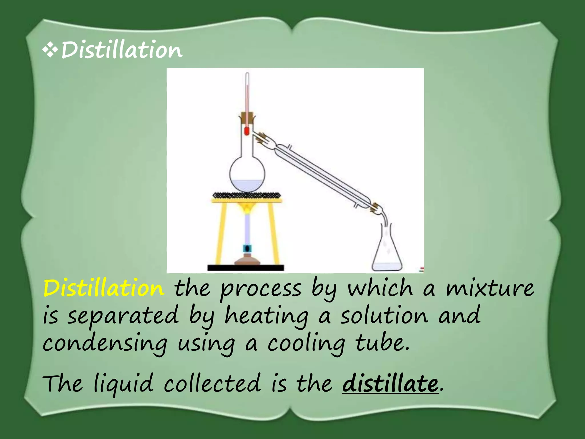 Distillation the process by which a mixture
is separated by heating a solution and
condensing using a cooling tube.
The liquid collected is the distillate.
Distillation
 