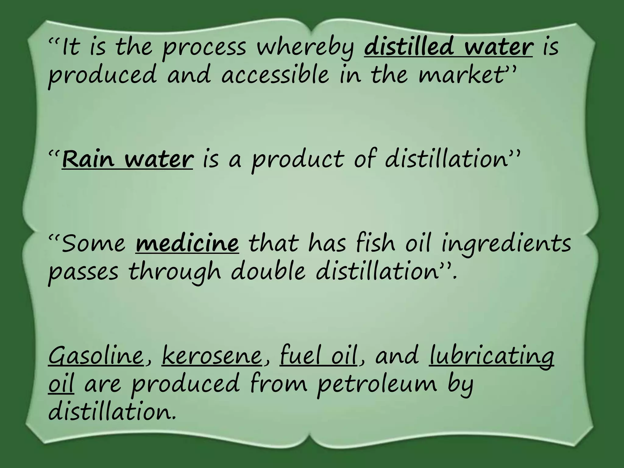 “It is the process whereby distilled water is
produced and accessible in the market”
“Rain water is a product of distillation”
“Some medicine that has fish oil ingredients
passes through double distillation”.
Gasoline, kerosene, fuel oil, and lubricating
oil are produced from petroleum by
distillation.
 