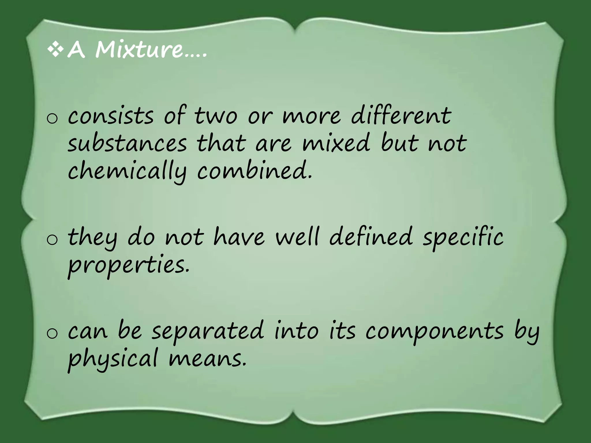 A Mixture….
o consists of two or more different
substances that are mixed but not
chemically combined.
o they do not have well defined specific
properties.
o can be separated into its components by
physical means.
 