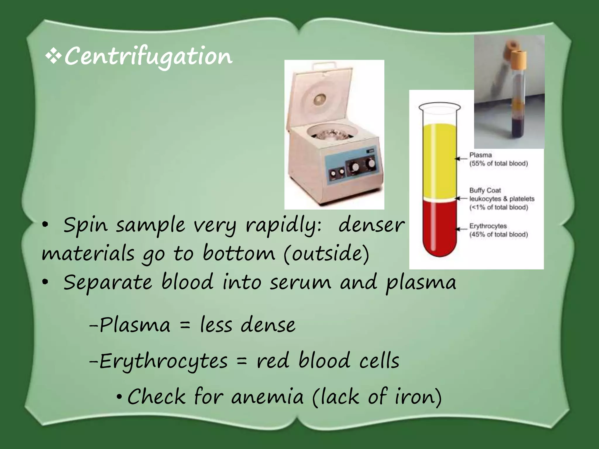 Centrifugation
• Spin sample very rapidly: denser
materials go to bottom (outside)
• Separate blood into serum and plasma
-Plasma = less dense
-Erythrocytes = red blood cells
• Check for anemia (lack of iron)
 
