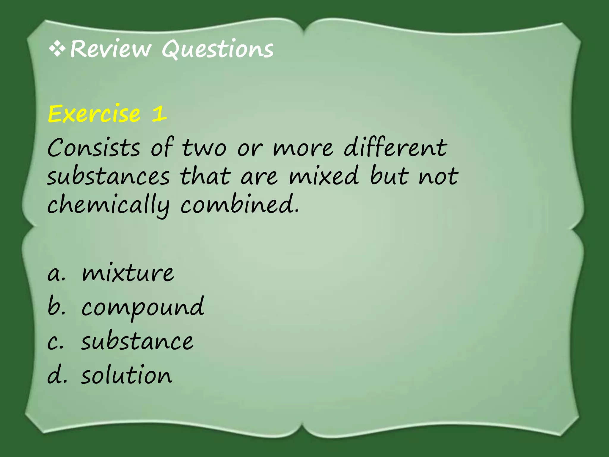 Review Questions
Exercise 1
Consists of two or more different
substances that are mixed but not
chemically combined.
a. mixture
b. compound
c. substance
d. solution
 