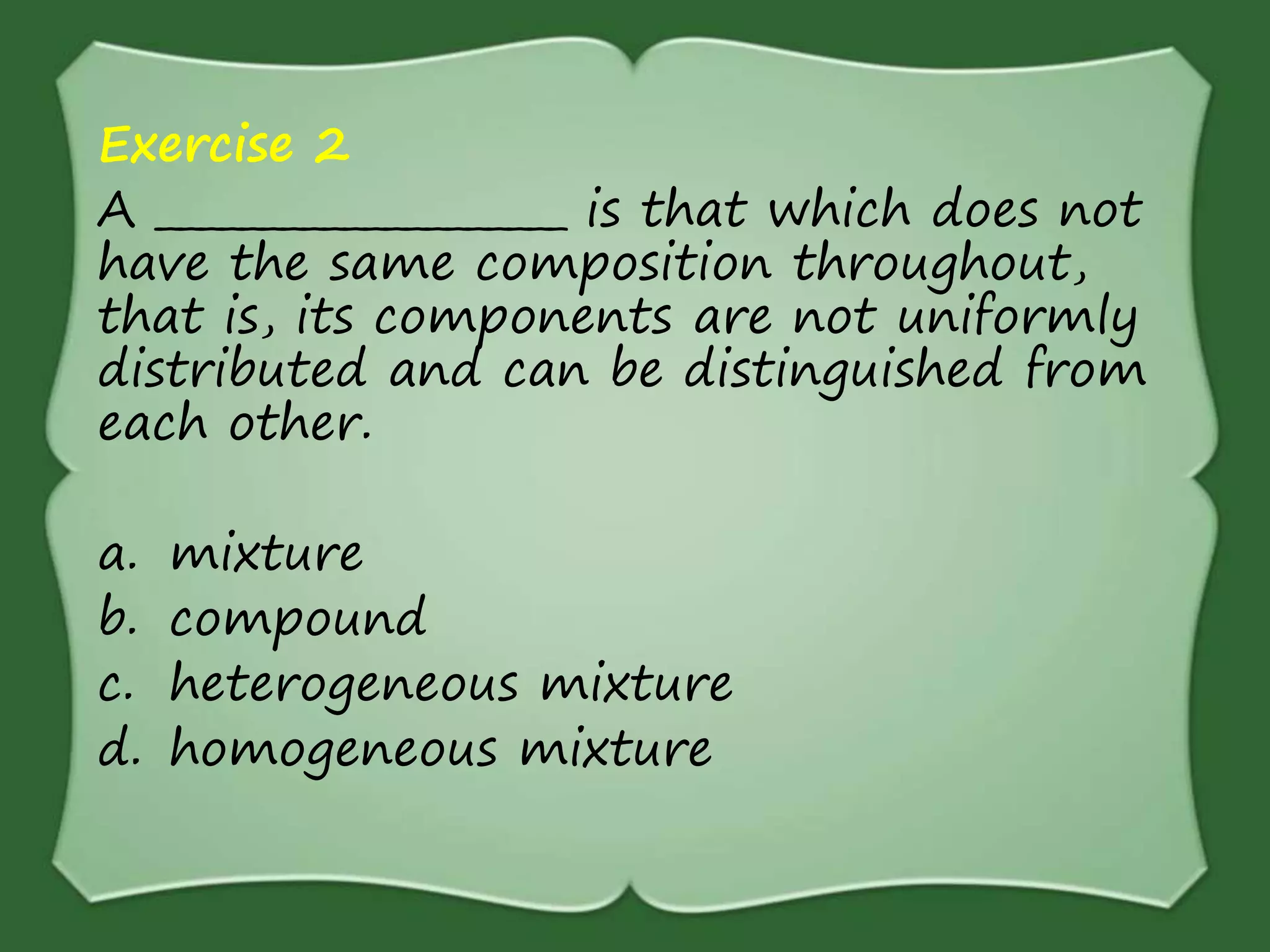 Exercise 2
A ____________________ is that which does not
have the same composition throughout,
that is, its components are not uniformly
distributed and can be distinguished from
each other.
a. mixture
b. compound
c. heterogeneous mixture
d. homogeneous mixture
 