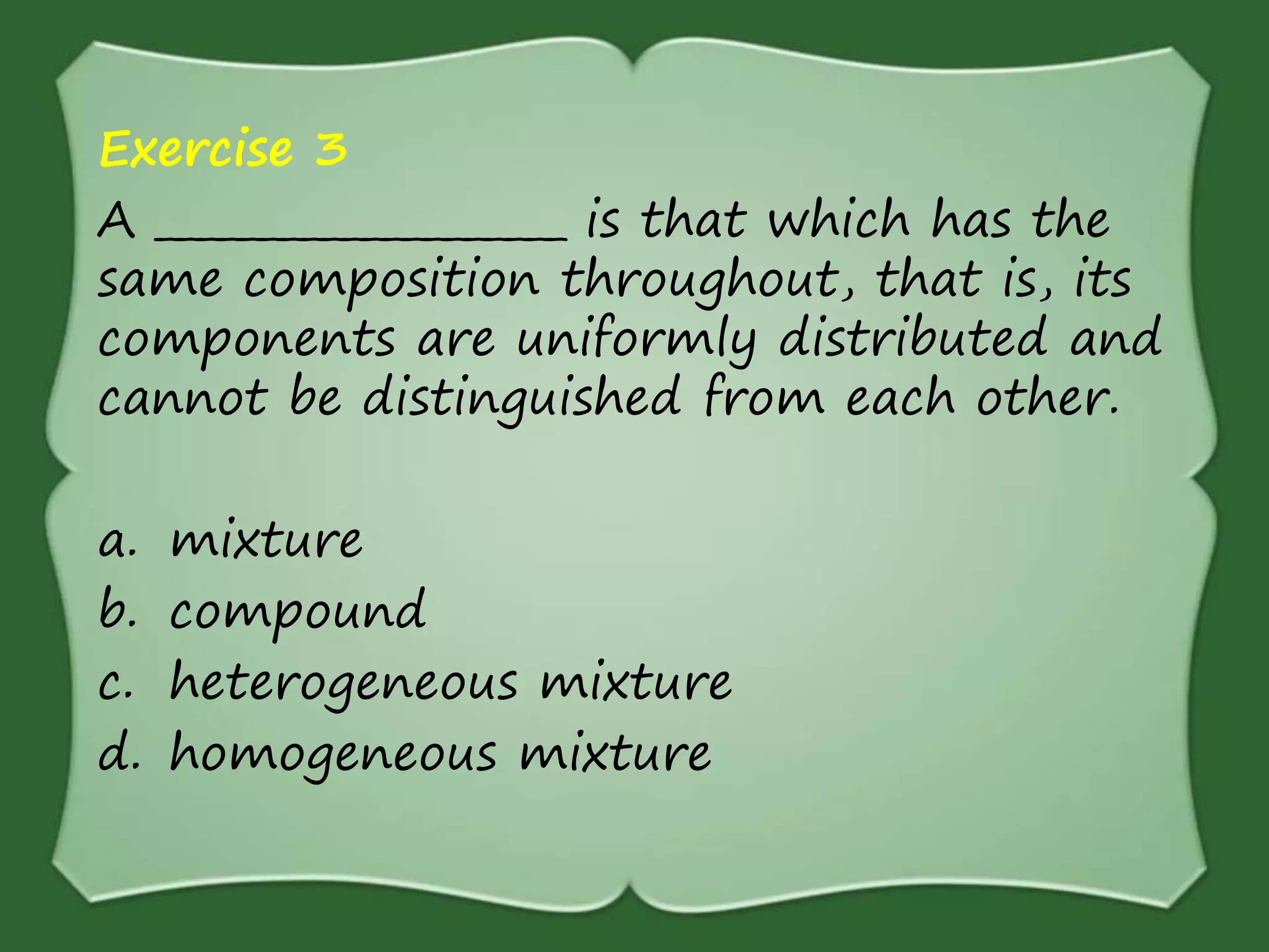Exercise 3
A ____________________ is that which has the
same composition throughout, that is, its
components are uniformly distributed and
cannot be distinguished from each other.
a. mixture
b. compound
c. heterogeneous mixture
d. homogeneous mixture
 