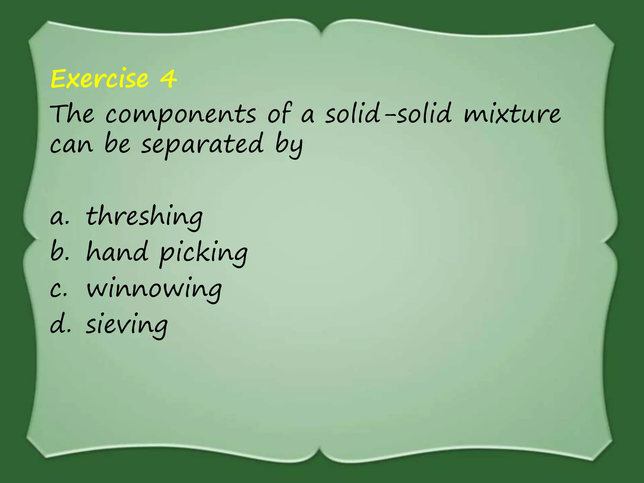 Exercise 4
The components of a solid-solid mixture
can be separated by
a. threshing
b. hand picking
c. winnowing
d. sieving
 