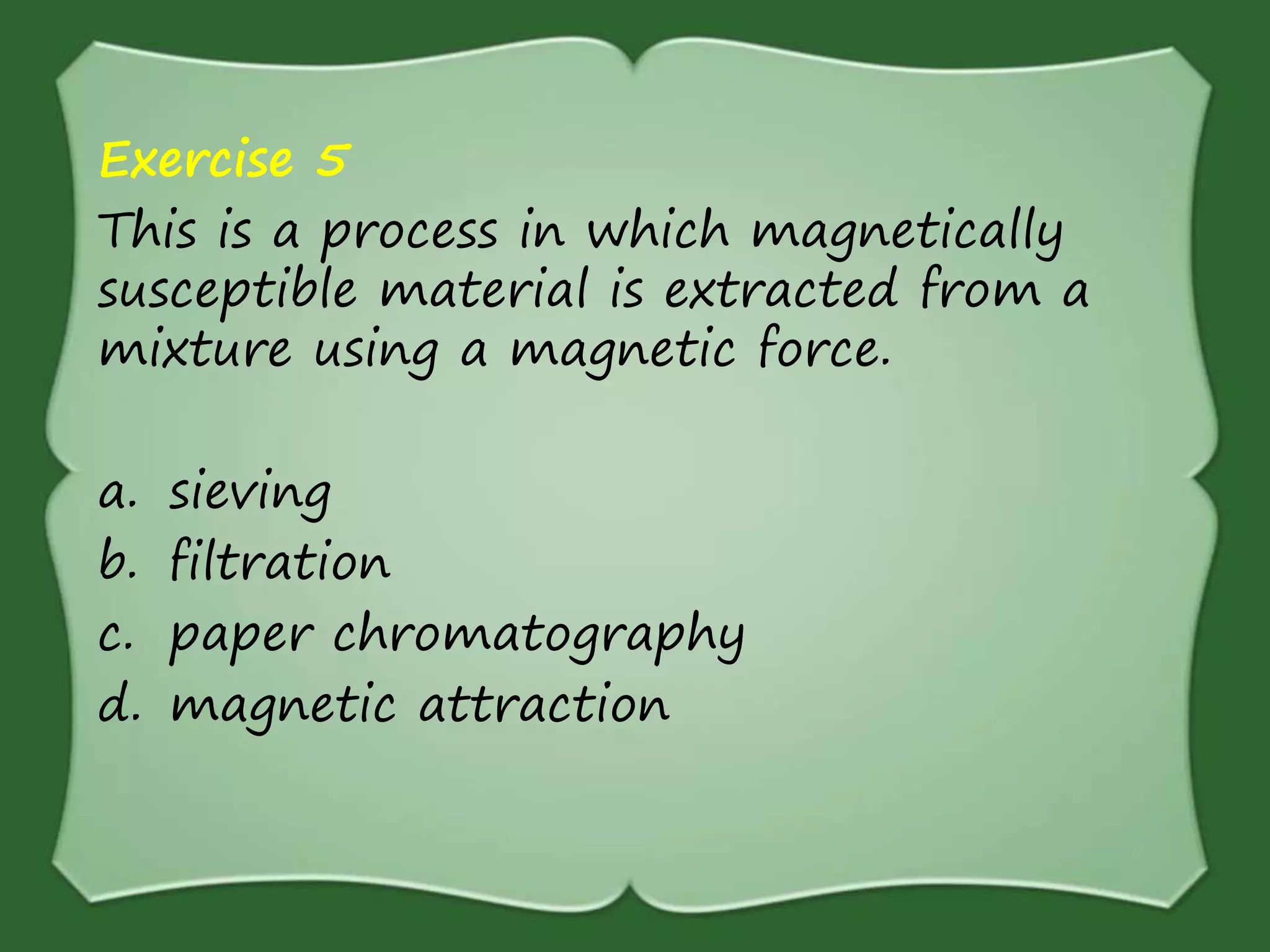 Exercise 5
This is a process in which magnetically
susceptible material is extracted from a
mixture using a magnetic force.
a. sieving
b. filtration
c. paper chromatography
d. magnetic attraction
 