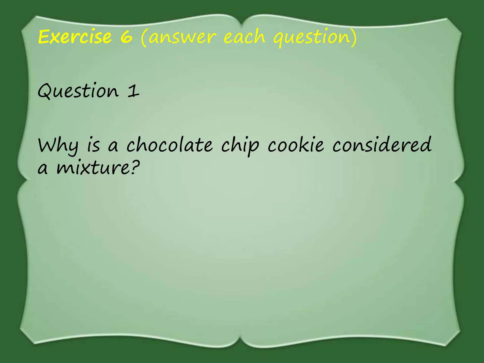 Exercise 6 (answer each question)
Question 1
Why is a chocolate chip cookie considered
a mixture?
 