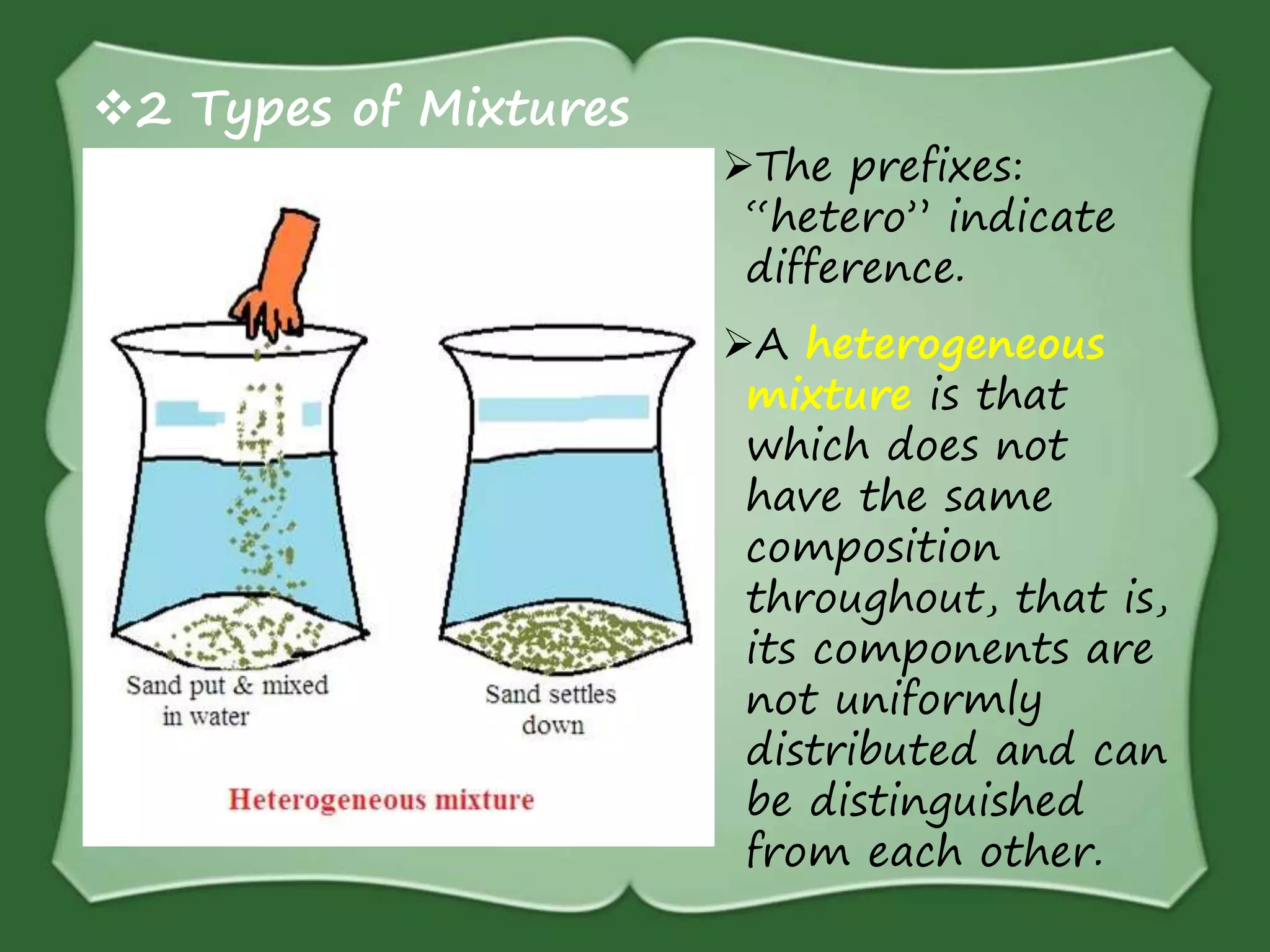 2 Types of Mixtures
The prefixes:
“hetero” indicate
difference.
A heterogeneous
mixture is that
which does not
have the same
composition
throughout, that is,
its components are
not uniformly
distributed and can
be distinguished
from each other.
 