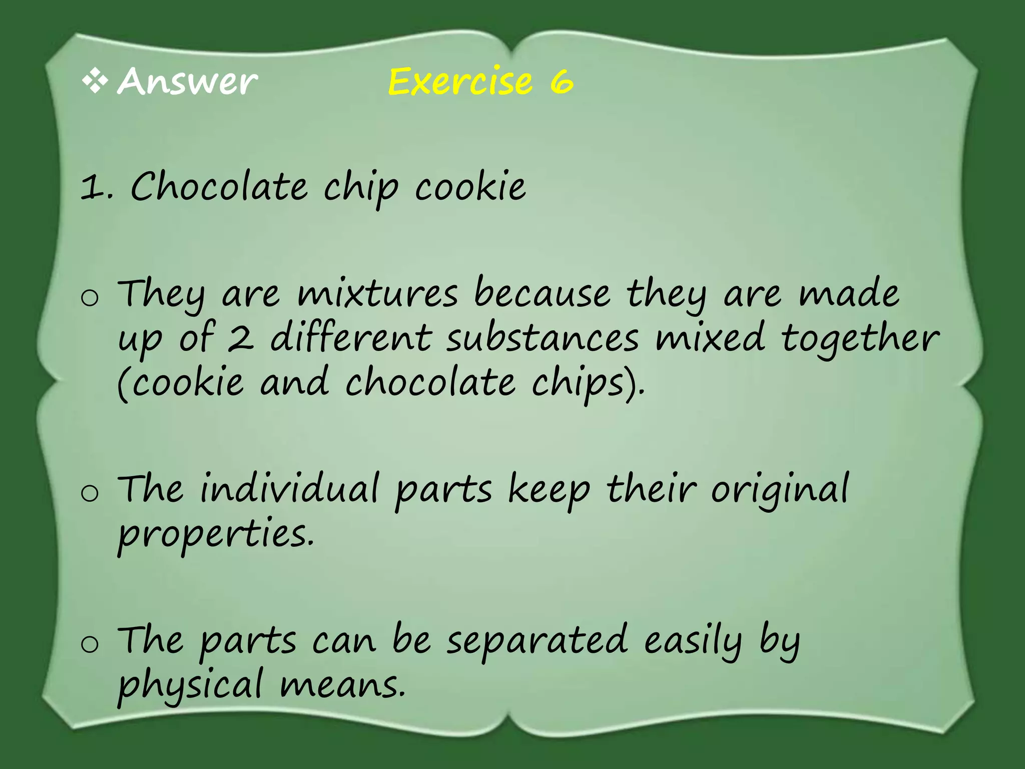 Answer Exercise 6
1. Chocolate chip cookie
o They are mixtures because they are made
up of 2 different substances mixed together
(cookie and chocolate chips).
o The individual parts keep their original
properties.
o The parts can be separated easily by
physical means.
 