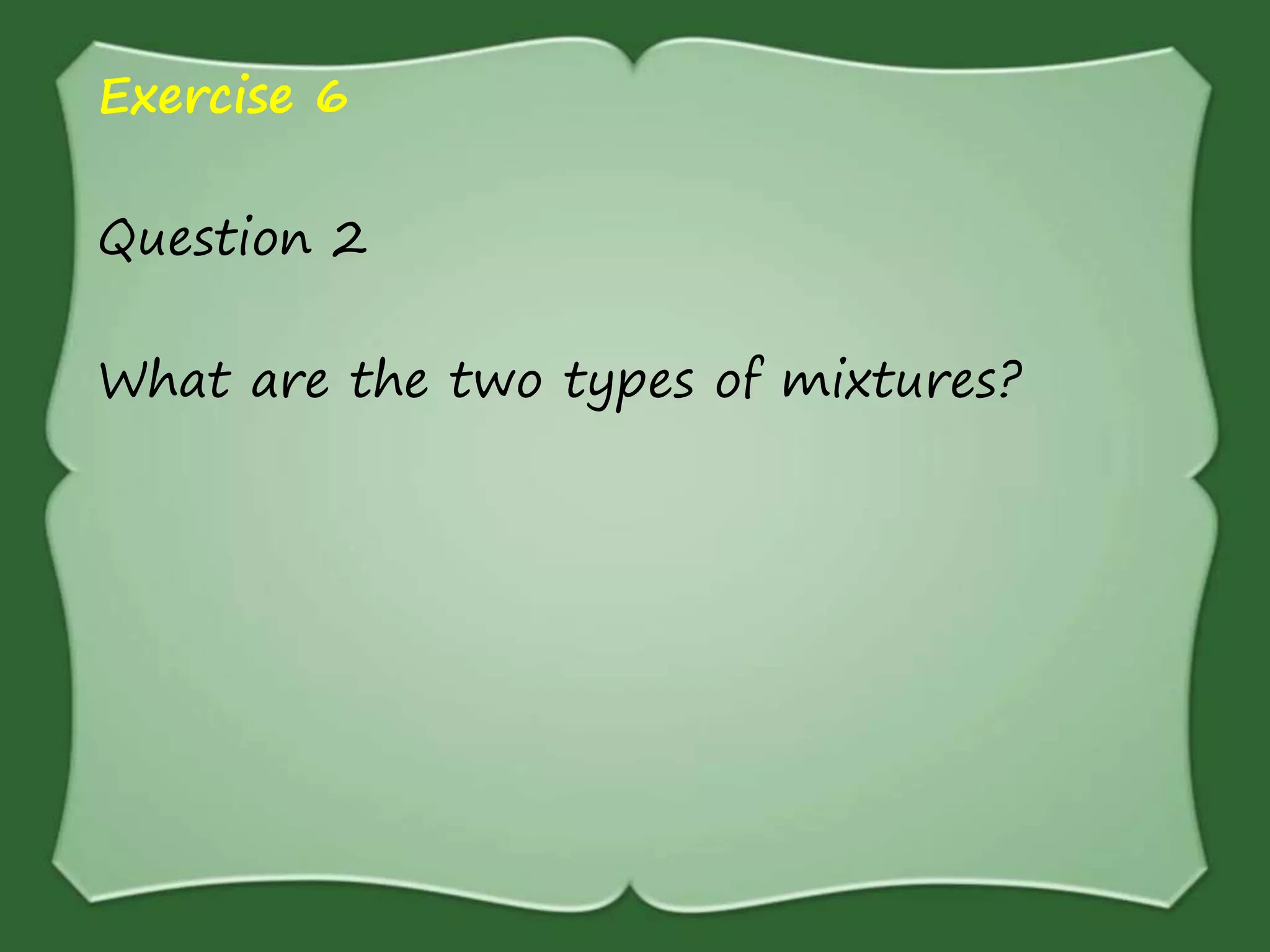 Exercise 6
Question 2
What are the two types of mixtures?
 