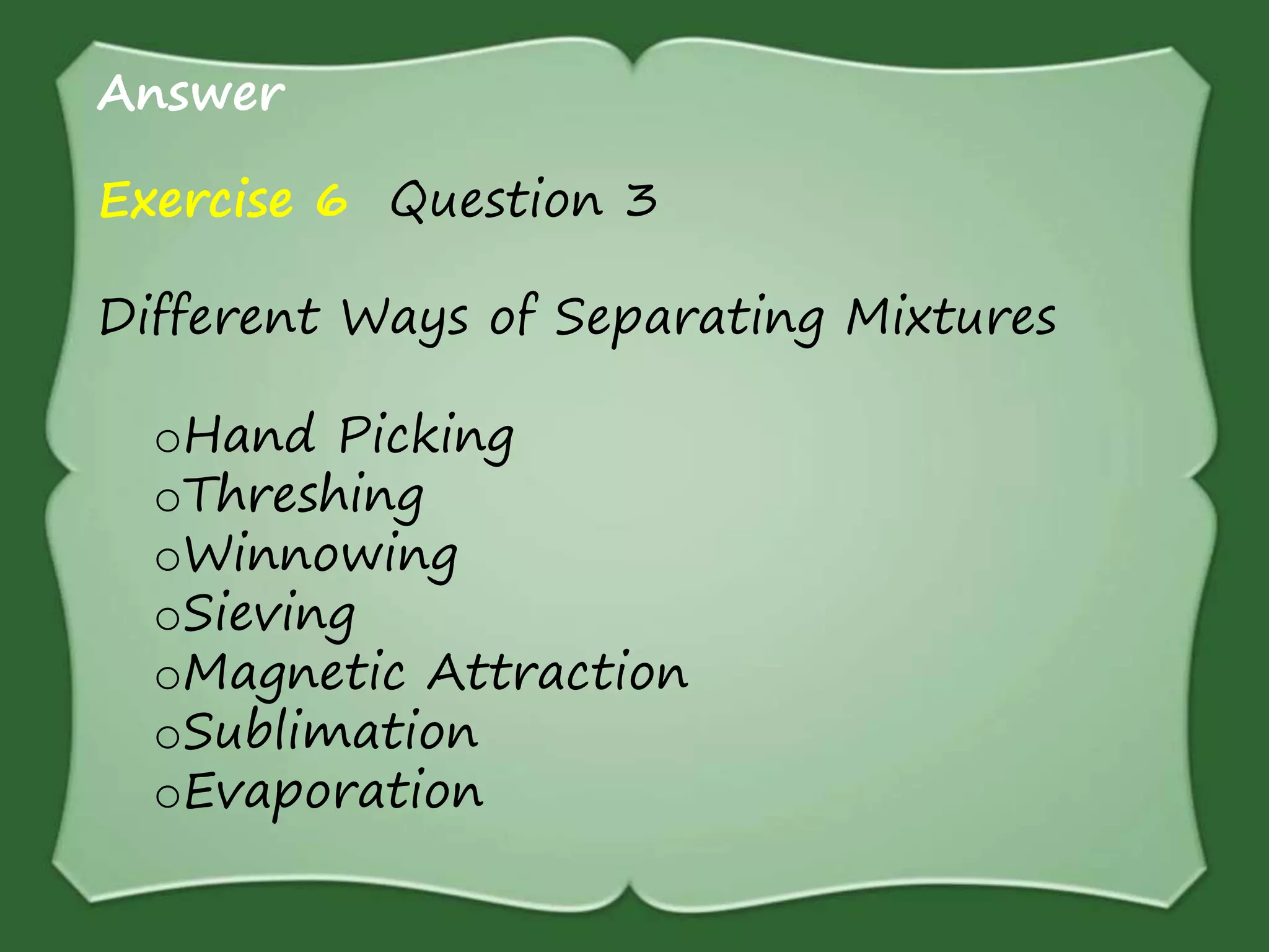 Answer
Exercise 6 Question 3
Different Ways of Separating Mixtures
oHand Picking
oThreshing
oWinnowing
oSieving
oMagnetic Attraction
oSublimation
oEvaporation
 