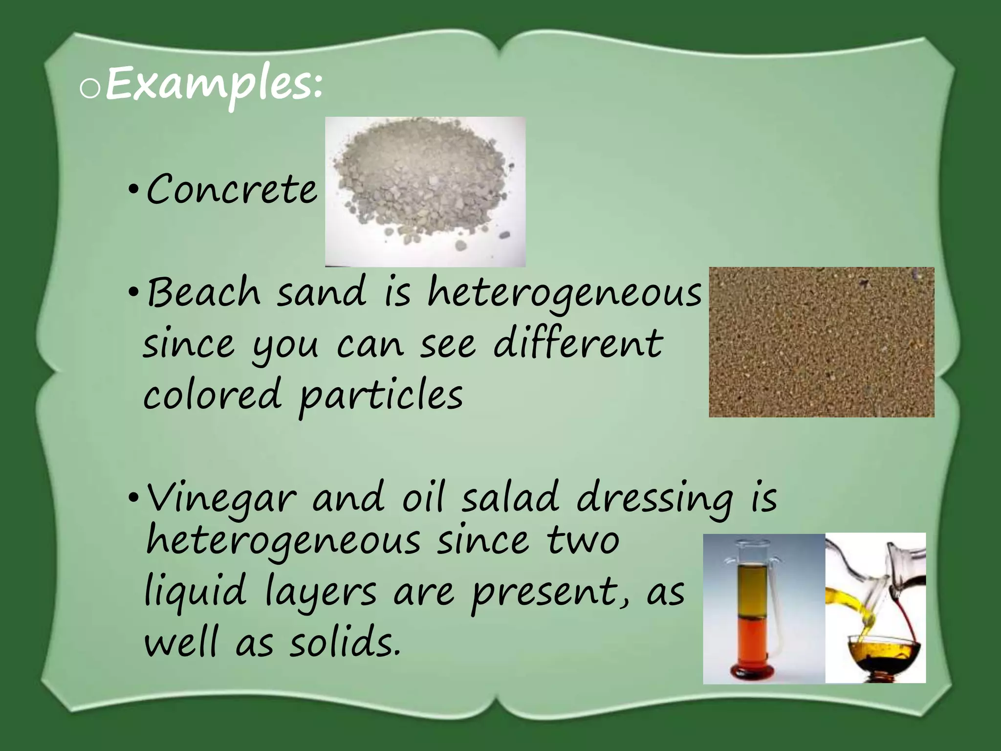 oExamples:
•Concrete
•Beach sand is heterogeneous
since you can see different
colored particles
•Vinegar and oil salad dressing is
heterogeneous since two
liquid layers are present, as
well as solids.
 