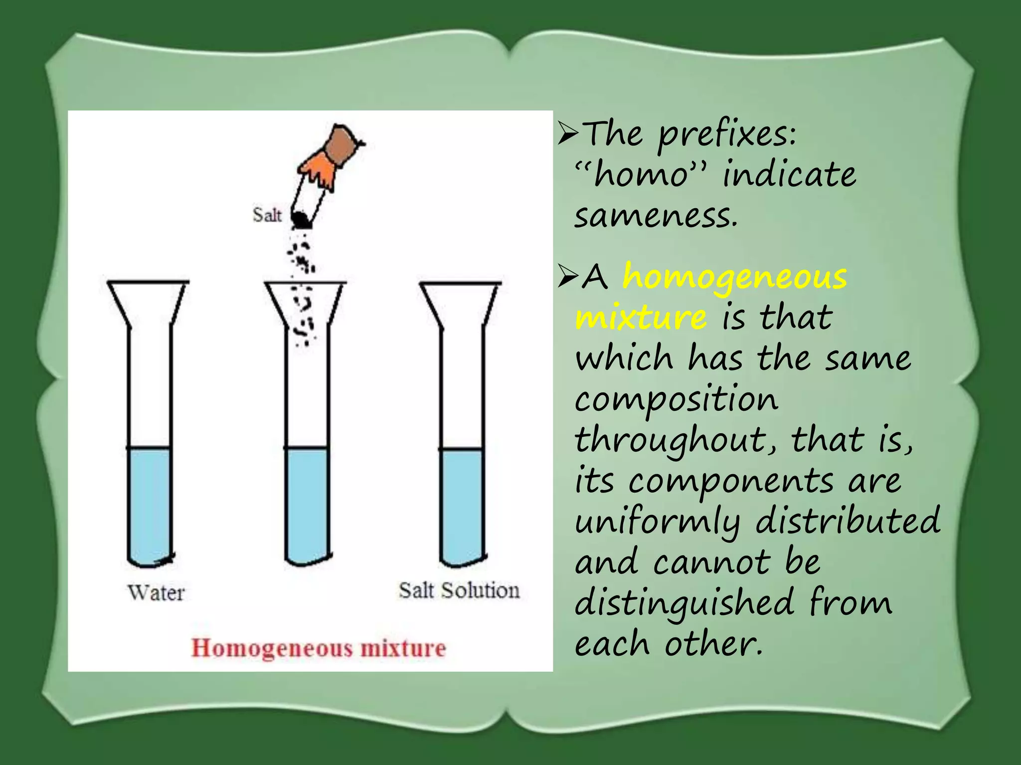 The prefixes:
“homo” indicate
sameness.
A homogeneous
mixture is that
which has the same
composition
throughout, that is,
its components are
uniformly distributed
and cannot be
distinguished from
each other.
 