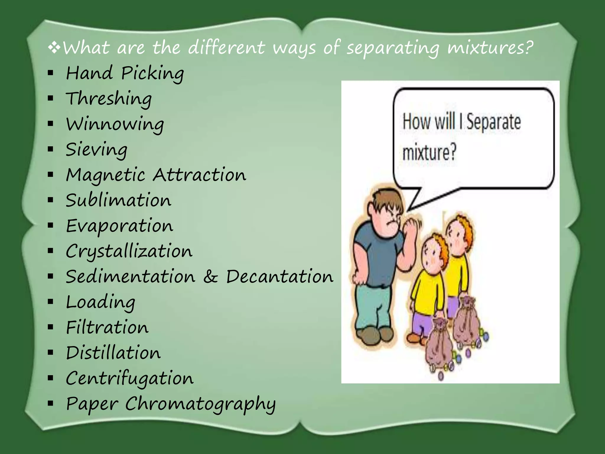 What are the different ways of separating mixtures?
 Hand Picking
 Threshing
 Winnowing
 Sieving
 Magnetic Attraction
 Sublimation
 Evaporation
 Crystallization
 Sedimentation & Decantation
 Loading
 Filtration
 Distillation
 Centrifugation
 Paper Chromatography
 