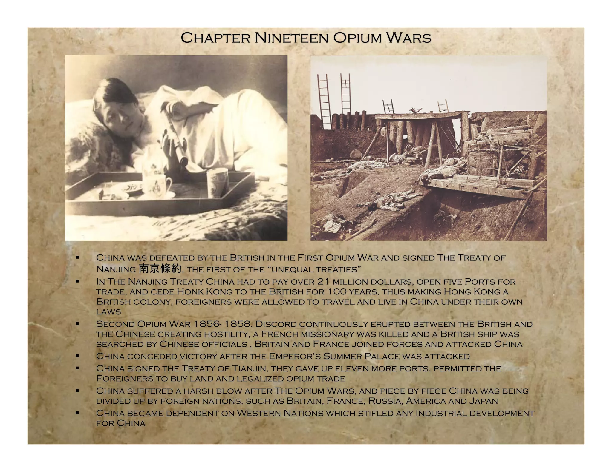 Chapter Nineteen Opium Wars




   China was defeated by the British in the First Opium War and signed The Treaty of
    Nanjing           , the first of the “unequal treaties”
   In The Nanjing Treaty China had to pay over 21 million dollars, open five Ports for
    trade, and cede Honk Kong to the British for 100 years, thus making Hong Kong a
    British colony, foreigners were allowed to travel and live in China under their own
    laws
   Second Opium War 1856- 1858, Discord continuously erupted between the British and
    the Chinese creating hostility, a French missionary was killed and a British ship was
    searched by Chinese officials , Britain and France joined forces and attacked China
   China conceded victory after the Emperor’s Summer Palace was attacked
   China signed the Treaty of Tianjin, they gave up eleven more ports, permitted the
    Foreigners to buy land and legalized opium trade
   China suffered a harsh blow after The Opium Wars, and piece by piece China was being
    divided up by foreign nations, such as Britain, France, Russia, America and Japan
   China became dependent on Western Nations which stifled any Industrial development
    for China
 