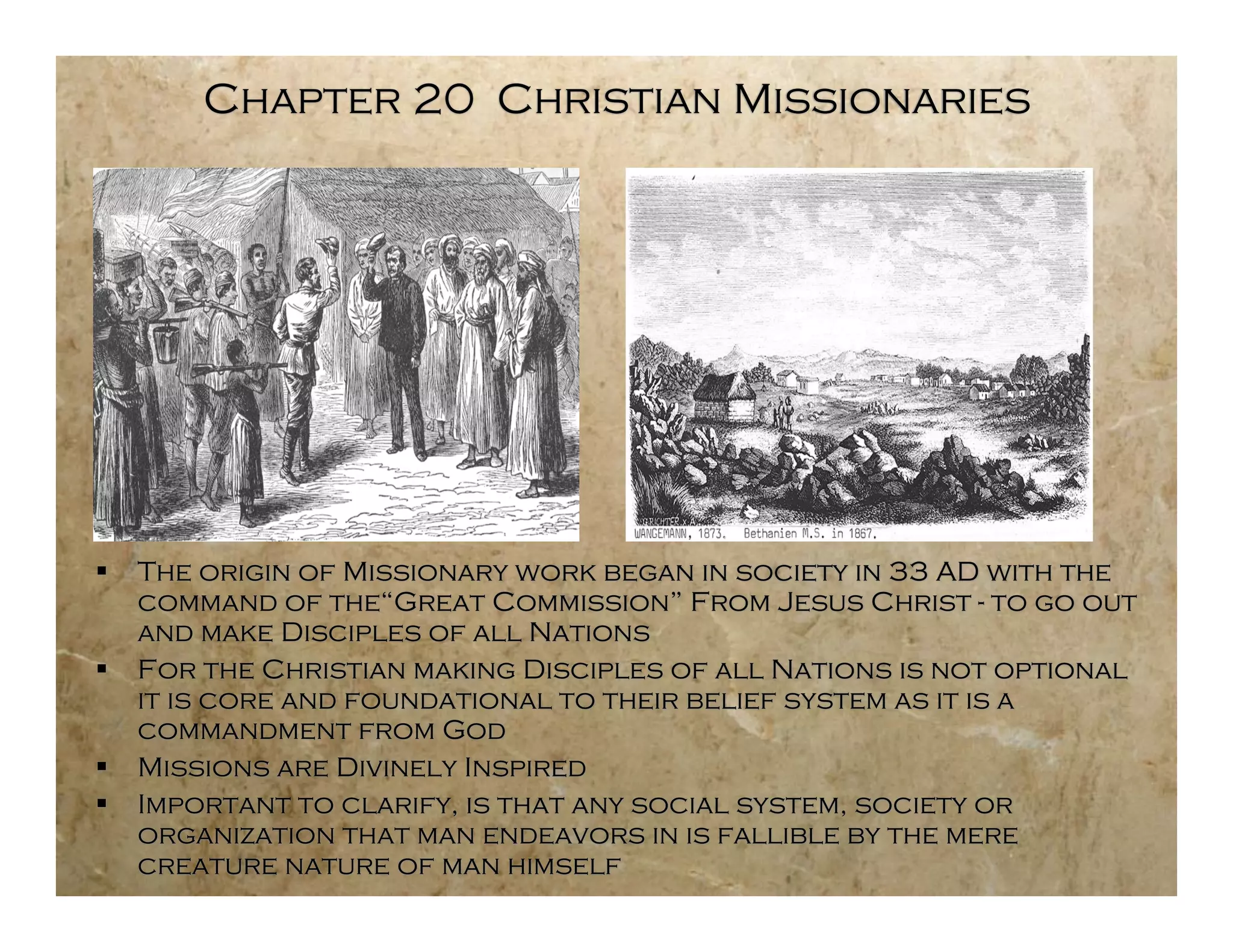Chapter 20 Christian Missionaries




   The origin of Missionary work began in society in 33 AD with the
    command of the“Great Commission” From Jesus Christ - to go out
    and make Disciples of all Nations
   For the Christian making Disciples of all Nations is not optional
    it is core and foundational to their belief system as it is a
    commandment from God
   Missions are Divinely Inspired
   Important to clarify, is that any social system, society or
    organization that man endeavors in is fallible by the mere
    creature nature of man himself
 