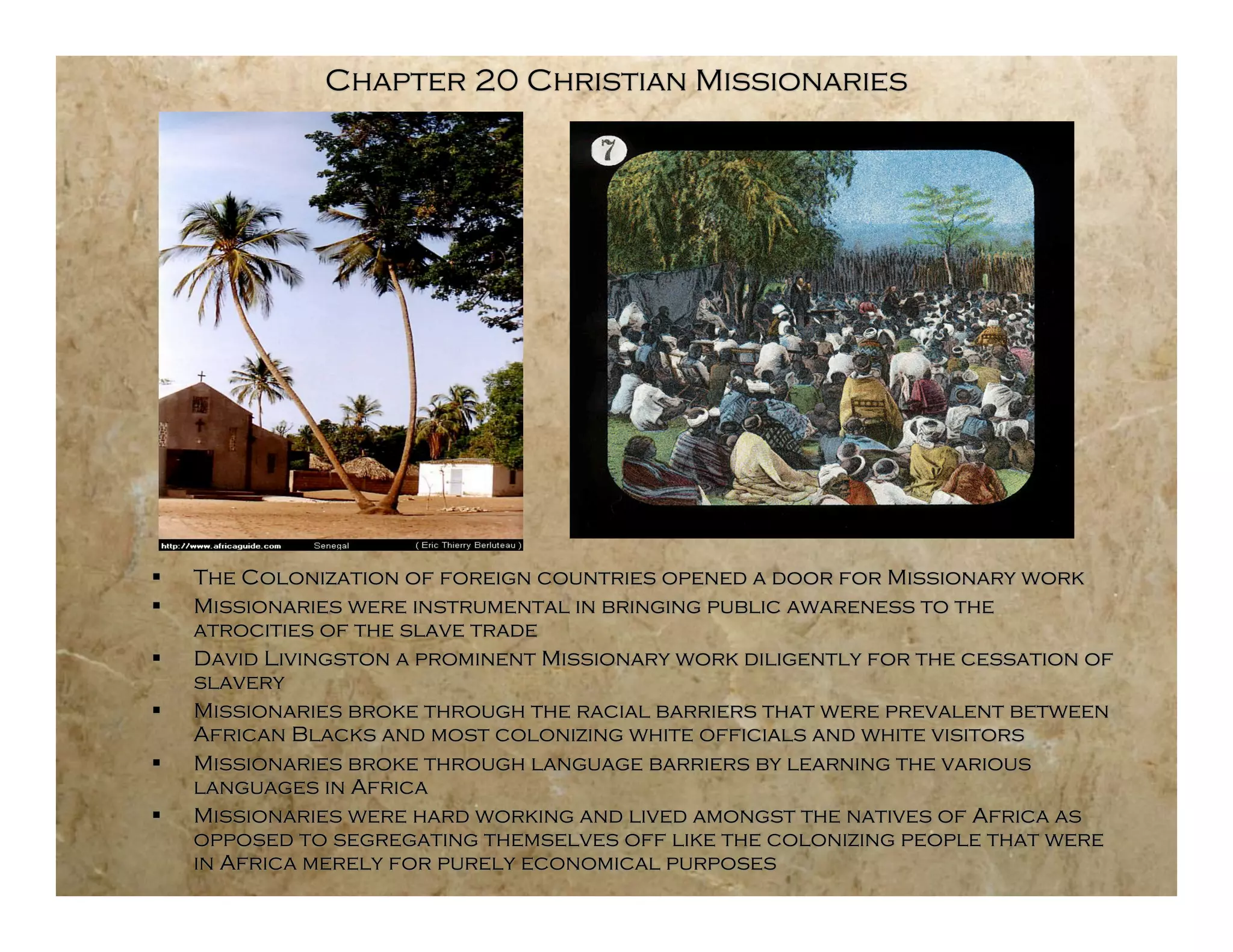 Chapter 20 Christian Missionaries




   The Colonization of foreign countries opened a door for Missionary work
   Missionaries were instrumental in bringing public awareness to the
    atrocities of the slave trade
   David Livingston a prominent Missionary work diligently for the cessation of
    slavery
   Missionaries broke through the racial barriers that were prevalent between
    African Blacks and most colonizing white officials and white visitors
   Missionaries broke through language barriers by learning the various
    languages in Africa
   Missionaries were hard working and lived amongst the natives of Africa as
    opposed to segregating themselves off like the colonizing people that were
    in Africa merely for purely economical purposes
 