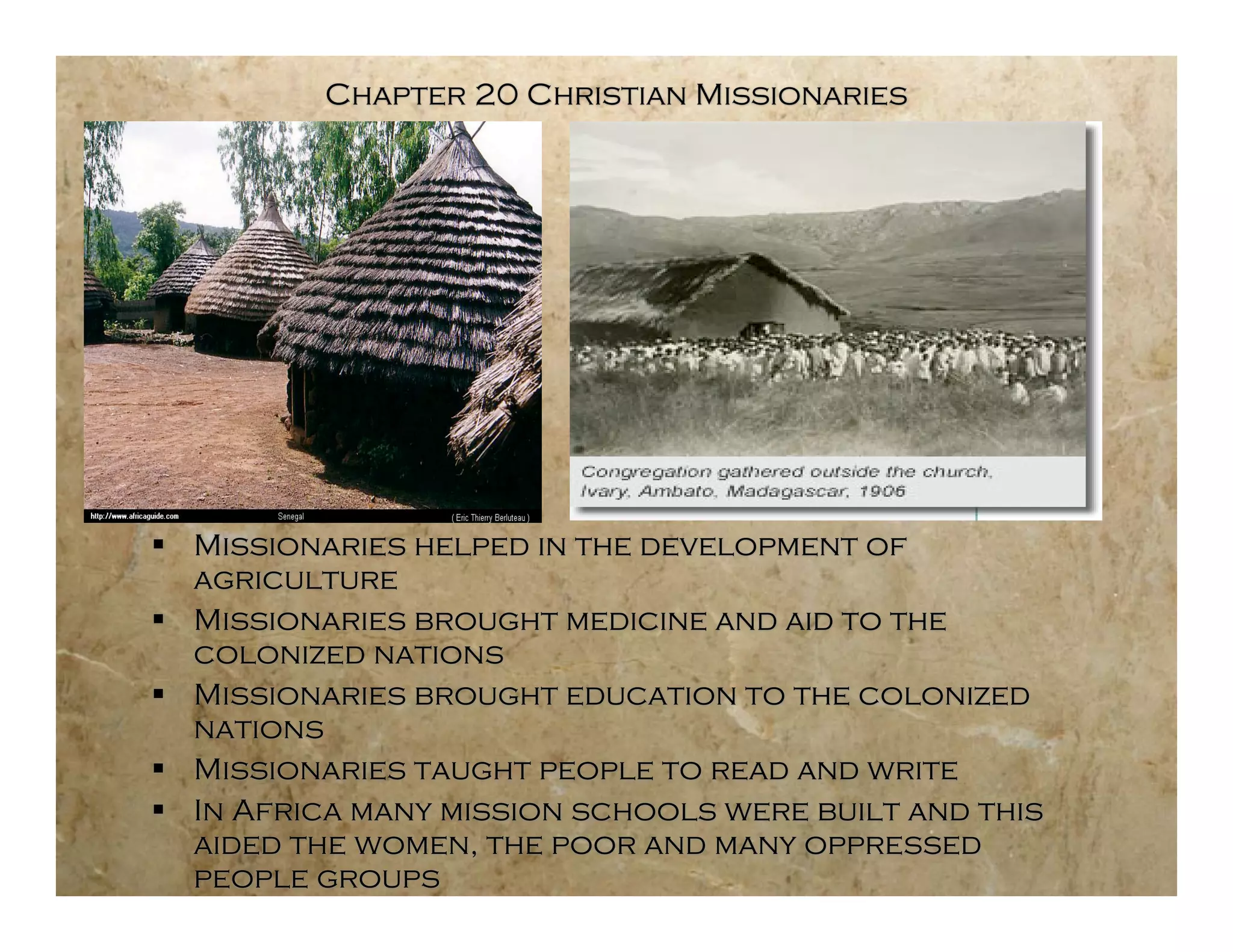Chapter 20 Christian Missionaries




 Missionaries helped in the development of
  agriculture
 Missionaries brought medicine and aid to the
  colonized nations
 Missionaries brought education to the colonized
  nations
 Missionaries taught people to read and write
 In Africa many mission schools were built and this
  aided the women, the poor and many oppressed
  people groups
 