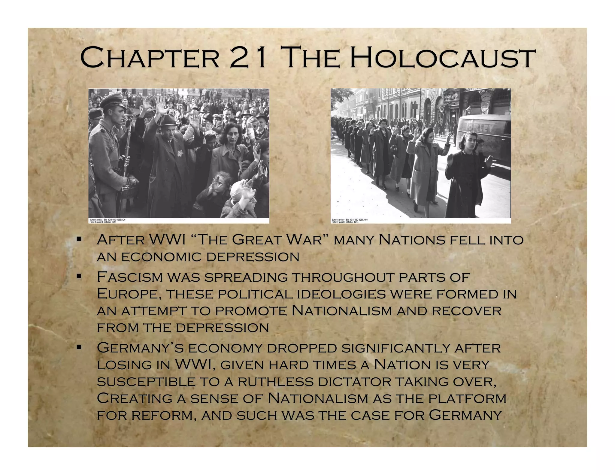 Chapter 21 The Holocaust




 After WWI “The Great War” many Nations fell into
  an economic depression
 Fascism was spreading throughout parts of
  Europe, these political ideologies were formed in
  an attempt to promote Nationalism and recover
  from the depression
 Germany’s economy dropped significantly after
  losing in WWI, given hard times a Nation is very
  susceptible to a ruthless dictator taking over,
  Creating a sense of Nationalism as the platform
  for reform, and such was the case for Germany
 