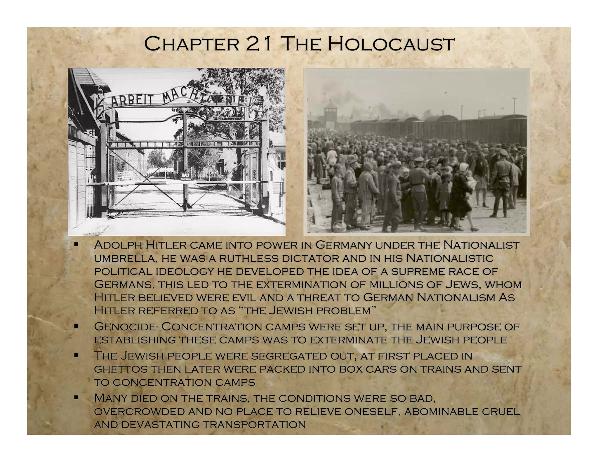 Chapter 21 The Holocaust




   Adolph Hitler came into power in Germany under the Nationalist
    umbrella, he was a ruthless dictator and in his Nationalistic
    political ideology he developed the idea of a supreme race of
    Germans, this led to the extermination of millions of Jews, whom
    Hitler believed were evil and a threat to German Nationalism As
    Hitler referred to as “the Jewish problem”
   Genocide- Concentration camps were set up, the main purpose of
    establishing these camps was to exterminate the Jewish people
   The Jewish people were segregated out, at first placed in
    ghettos then later were packed into box cars on trains and sent
    to concentration camps
   Many died on the trains, the conditions were so bad,
    overcrowded and no place to relieve oneself, abominable cruel
    and devastating transportation
 