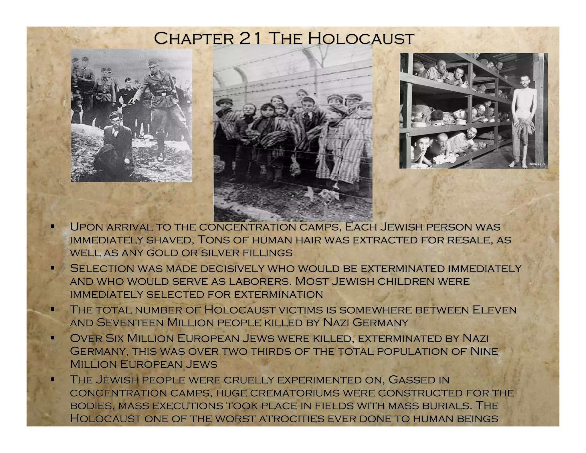 Chapter 21 The Holocaust




   Upon arrival to the concentration camps, Each Jewish person was
    immediately shaved, Tons of human hair was extracted for resale, as
    well as any gold or silver fillings
   Selection was made decisively who would be exterminated immediately
    and who would serve as laborers. Most Jewish children were
    immediately selected for extermination
   The total number of Holocaust victims is somewhere between Eleven
    and Seventeen Million people killed by Nazi Germany
   Over Six Million European Jews were killed, exterminated by Nazi
    Germany, this was over two thirds of the total population of Nine
    Million European Jews
   The Jewish people were cruelly experimented on, Gassed in
    concentration camps, huge crematoriums were constructed for the
    bodies, mass executions took place in fields with mass burials. The
    Holocaust one of the worst atrocities ever done to human beings
 