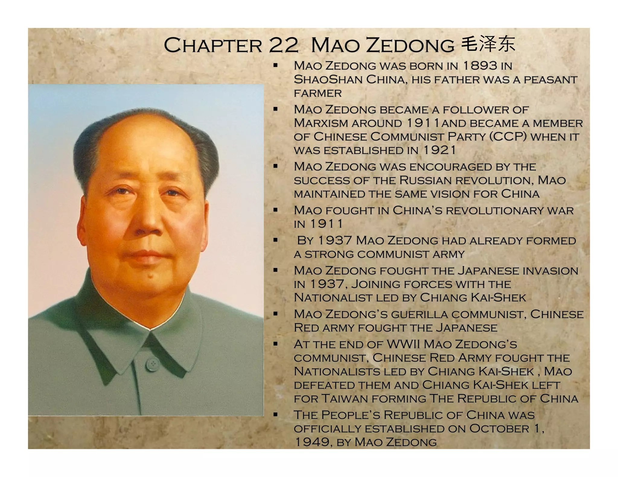 Chapter 22 Mao Zedong
          Mao Zedong was born in 1893 in
           ShaoShan China, his father was a peasant
           farmer
          Mao Zedong became a follower of
           Marxism around 1911and became a member
           of Chinese Communist Party (CCP) when it
           was established in 1921
          Mao Zedong was encouraged by the
           success of the Russian revolution, Mao
           maintained the same vision for China
          Mao fought in China’s revolutionary war
           in 1911
           By 1937 Mao Zedong had already formed
           a strong communist army
          Mao Zedong fought the Japanese invasion
           in 1937, Joining forces with the
           Nationalist led by Chiang Kai-Shek
          Mao Zedong’s guerilla communist, Chinese
           Red army fought the Japanese
          At the end of WWII Mao Zedong’s
           communist, Chinese Red Army fought the
           Nationalists led by Chiang Kai-Shek , Mao
           defeated them and Chiang Kai-Shek left
           for Taiwan forming The Republic of China
          The People’s Republic of China was
           officially established on October 1,
           1949, by Mao Zedong
 
