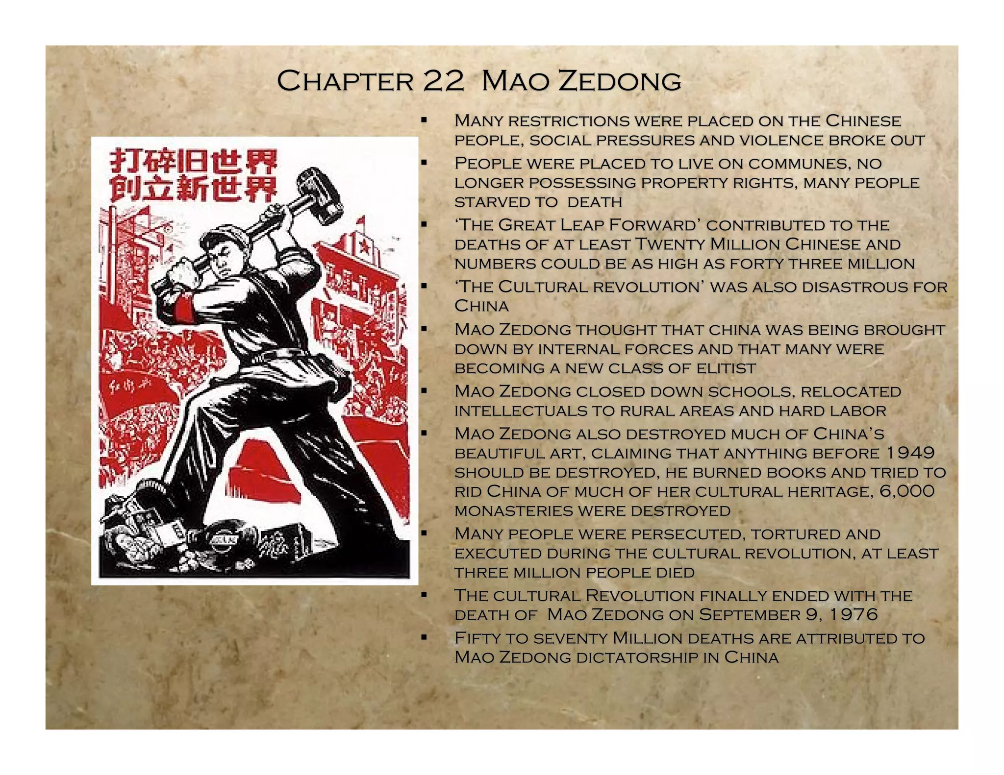 Chapter 22 Mao Zedong
          Many restrictions were placed on the Chinese
           people, social pressures and violence broke out
          People were placed to live on communes, no
           longer possessing property rights, many people
           starved to death
          ‘The Great Leap Forward’ contributed to the
           deaths of at least Twenty Million Chinese and
           numbers could be as high as forty three million
          ‘The Cultural revolution’ was also disastrous for
           China
          Mao Zedong thought that china was being brought
           down by internal forces and that many were
           becoming a new class of elitist
          Mao Zedong closed down schools, relocated
           intellectuals to rural areas and hard labor
          Mao Zedong also destroyed much of China’s
           beautiful art, claiming that anything before 1949
           should be destroyed, he burned books and tried to
           rid China of much of her cultural heritage, 6,000
           monasteries were destroyed
          Many people were persecuted, tortured and
           executed during the cultural revolution, at least
           three million people died
          The cultural Revolution finally ended with the
           death of Mao Zedong on September 9, 1976
          Fifty to seventy Million deaths are attributed to
           Mao Zedong dictatorship in China
 