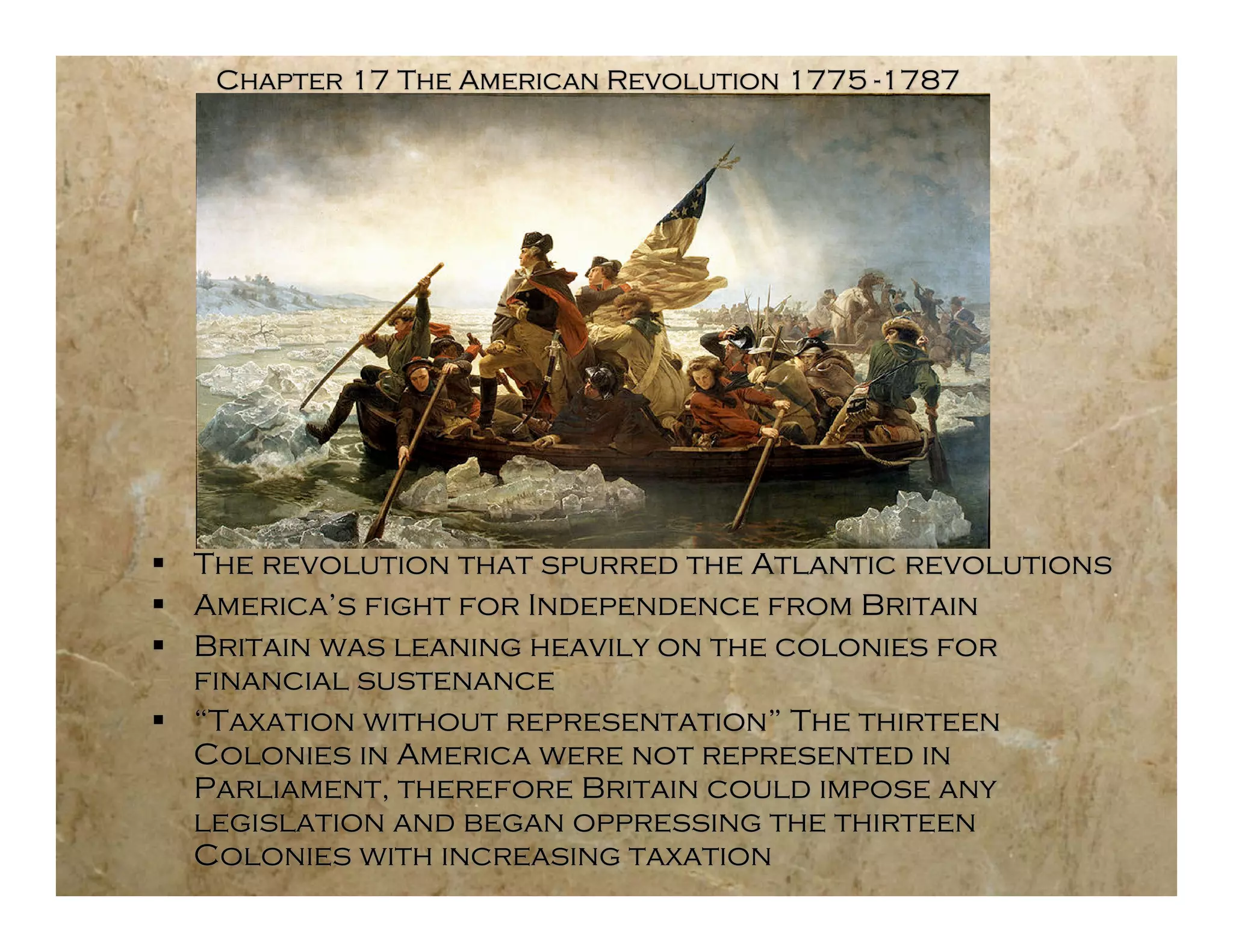 Chapter 17 The American Revolution 1775 -1787




 The revolution that spurred the Atlantic revolutions
 America’s fight for Independence from Britain
 Britain was leaning heavily on the colonies for
  financial sustenance
 “Taxation without representation” The thirteen
  Colonies in America were not represented in
  Parliament, therefore Britain could impose any
  legislation and began oppressing the thirteen
  Colonies with increasing taxation
 
