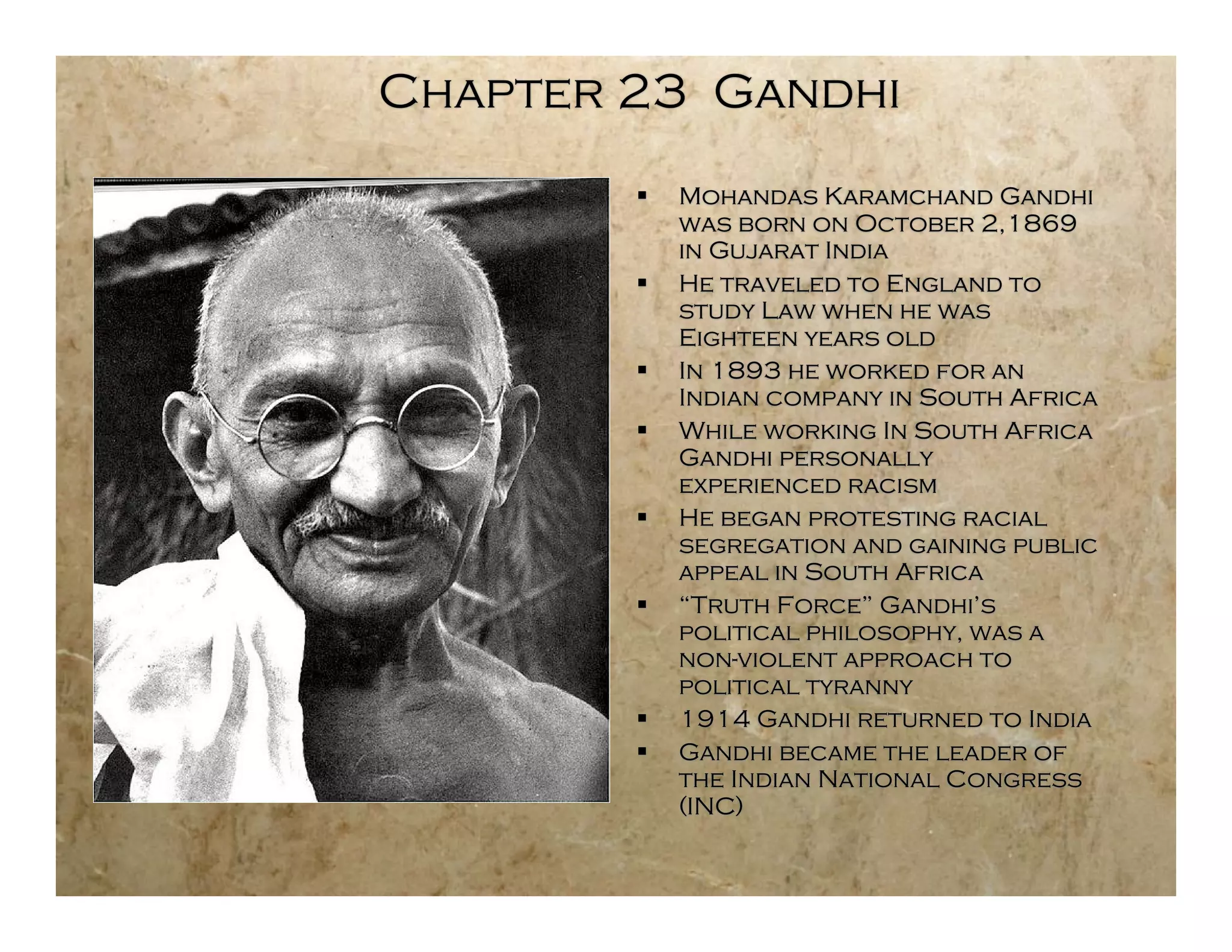 Chapter 23 Gandhi
           Mohandas Karamchand Gandhi
            was born on October 2,1869
            in Gujarat India
           He traveled to England to
            study Law when he was
            Eighteen years old
           In 1893 he worked for an
            Indian company in South Africa
           While working In South Africa
            Gandhi personally
            experienced racism
           He began protesting racial
            segregation and gaining public
            appeal in South Africa
           “Truth Force” Gandhi’s
            political philosophy, was a
            non-violent approach to
            political tyranny
           1914 Gandhi returned to India
           Gandhi became the leader of
            the Indian National Congress
            (INC)
 