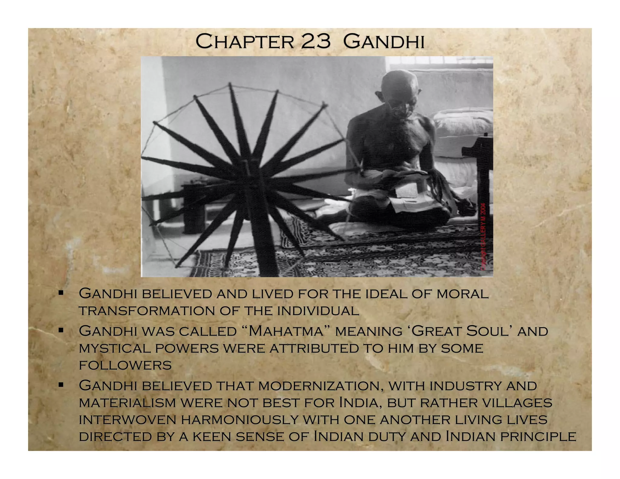 Chapter 23 Gandhi




 Gandhi believed and lived for the ideal of moral
  transformation of the individual
 Gandhi was called “Mahatma” meaning ‘Great Soul’ and
  mystical powers were attributed to him by some
  followers
 Gandhi believed that modernization, with industry and
  materialism were not best for India, but rather villages
  interwoven harmoniously with one another living lives
  directed by a keen sense of Indian duty and Indian principle
 