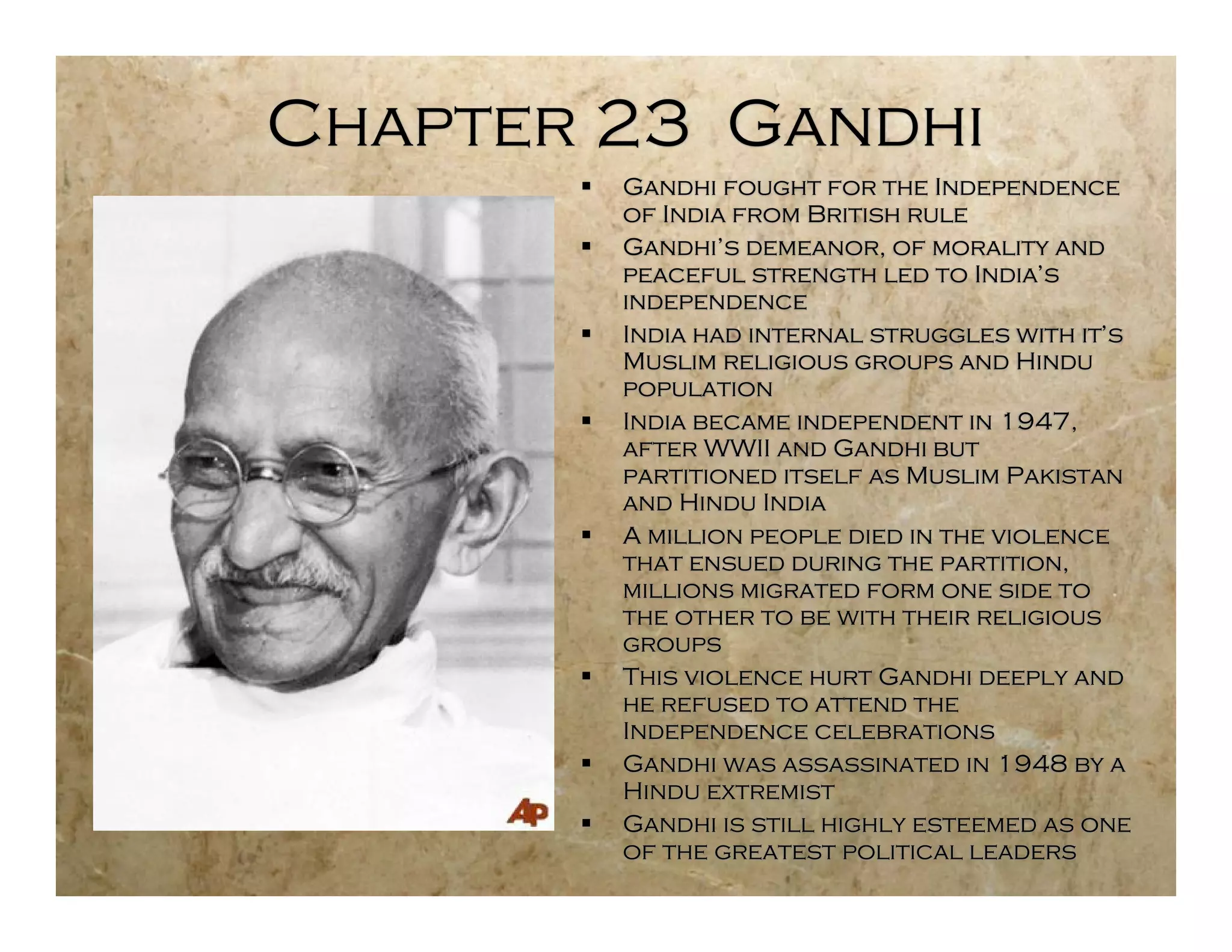 Chapter 23 Gandhi
          Gandhi fought for the Independence
           of India from British rule
          Gandhi’s demeanor, of morality and
           peaceful strength led to India’s
           independence
          India had internal struggles with it’s
           Muslim religious groups and Hindu
           population
          India became independent in 1947,
           after WWII and Gandhi but
           partitioned itself as Muslim Pakistan
           and Hindu India
          A million people died in the violence
           that ensued during the partition,
           millions migrated form one side to
           the other to be with their religious
           groups
          This violence hurt Gandhi deeply and
           he refused to attend the
           Independence celebrations
          Gandhi was assassinated in 1948 by a
           Hindu extremist
          Gandhi is still highly esteemed as one
           of the greatest political leaders
 