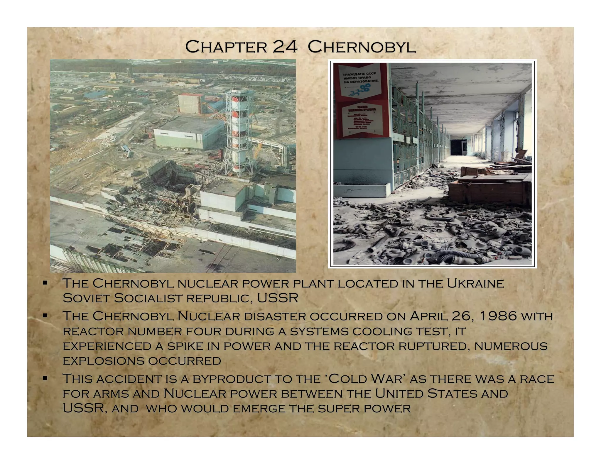 Chapter 24 Chernobyl




   The Chernobyl nuclear power plant located in the Ukraine
    Soviet Socialist republic, USSR
   The Chernobyl Nuclear disaster occurred on April 26, 1986 with
    reactor number four during a systems cooling test, it
    experienced a spike in power and the reactor ruptured, numerous
    explosions occurred
   This accident is a byproduct to the ‘Cold War’ as there was a race
    for arms and Nuclear power between the United States and
    USSR, and who would emerge the super power
 
