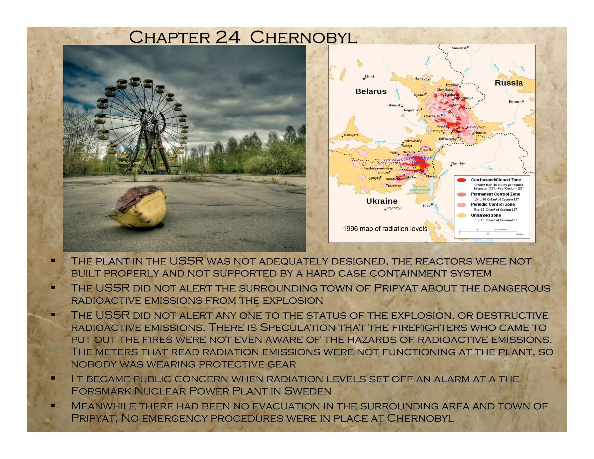 Chapter 24 Chernobyl




                                               1996 map of radiation levels



   The plant in the USSR was not adequately designed, the reactors were not
    built properly and not supported by a hard case containment system
   The USSR did not alert the surrounding town of Pripyat about the dangerous
    radioactive emissions from the explosion
   The USSR did not alert any one to the status of the explosion, or destructive
    radioactive emissions. There is Speculation that the firefighters who came to
    put out the fires were not even aware of the hazards of radioactive emissions.
    The meters that read radiation emissions were not functioning at the plant, so
    nobody was wearing protective gear
   I t became public concern when radiation levels set off an alarm at a the
    Forsmark Nuclear Power Plant in Sweden
   Meanwhile there had been no evacuation in the surrounding area and town of
    Pripyat, No emergency procedures were in place at Chernobyl
 