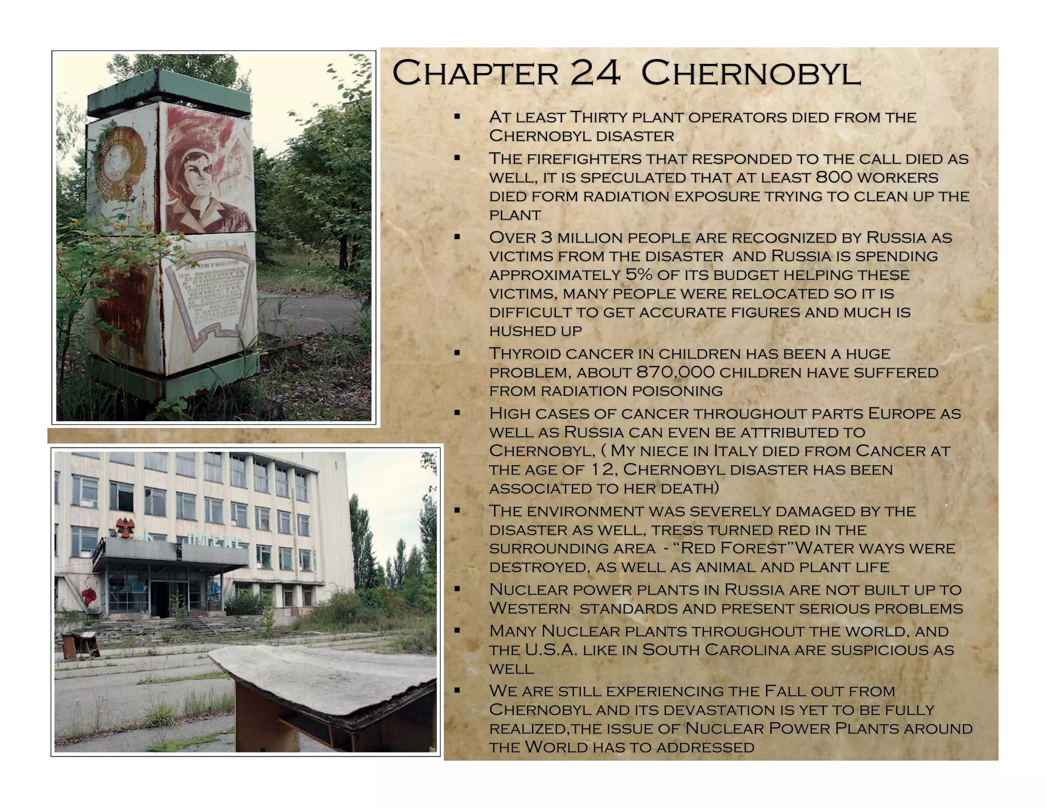 Chapter 24 Chernobyl
     At least Thirty plant operators died from the
      Chernobyl disaster
     The firefighters that responded to the call died as
      well, it is speculated that at least 800 workers
      died form radiation exposure trying to clean up the
      plant
     Over 3 million people are recognized by Russia as
      victims from the disaster and Russia is spending
      approximately 5% of its budget helping these
      victims, many people were relocated so it is
      difficult to get accurate figures and much is
      hushed up
     Thyroid cancer in children has been a huge
      problem, about 870,000 children have suffered
      from radiation poisoning
     High cases of cancer throughout parts Europe as
      well as Russia can even be attributed to
      Chernobyl, ( My niece in Italy died from Cancer at
      the age of 12, Chernobyl disaster has been
      associated to her death)
     The environment was severely damaged by the
      disaster as well, tress turned red in the
      surrounding area - “Red Forest”Water ways were
      destroyed, as well as animal and plant life
     Nuclear power plants in Russia are not built up to
      Western standards and present serious problems
     Many Nuclear plants throughout the world, and
      the U.S.A. like in South Carolina are suspicious as
      well
     We are still experiencing the Fall out from
      Chernobyl and its devastation is yet to be fully
      realized,the issue of Nuclear Power Plants around
      the World has to addressed
 