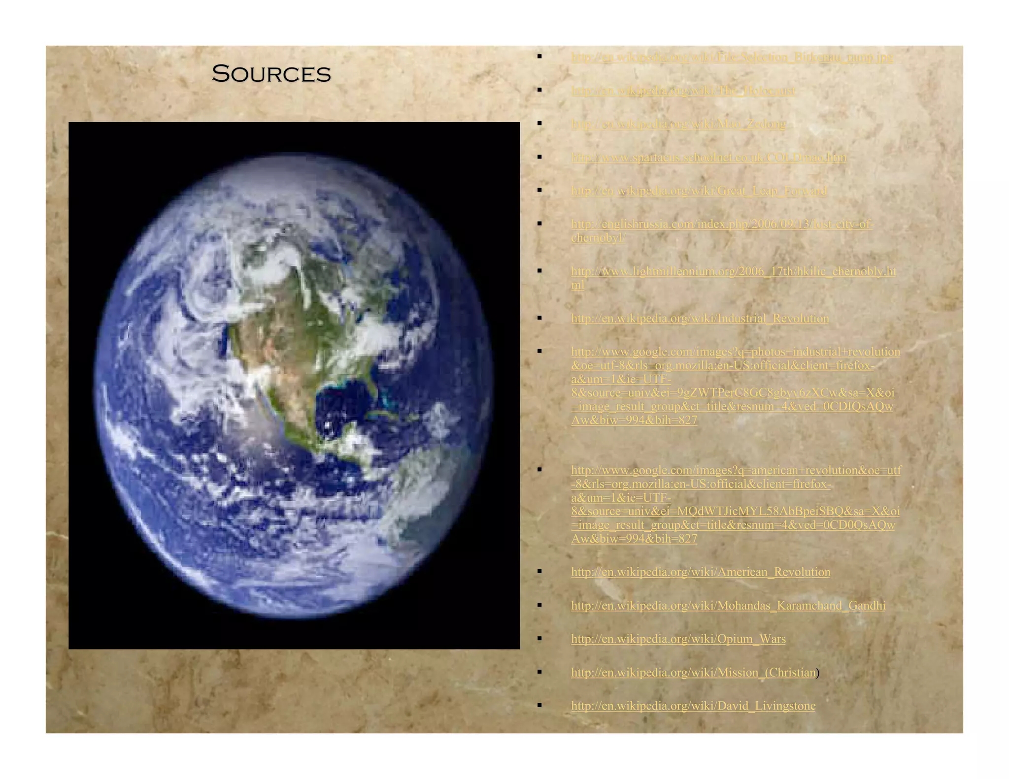    http://en.wikipedia.org/wiki/File:Selection_Birkenau_ramp.jpg
Sources
             http://en.wikipedia.org/wiki/The_Holocaust

             http://en.wikipedia.org/wiki/Mao_Zedong

             http://www.spartacus.schoolnet.co.uk/COLDmao.htm

             http://en.wikipedia.org/wiki/Great_Leap_Forward

             http://englishrussia.com/index.php/2006/09/13/lost-city-of-
              chernobyl/

             http://www.lightmillennium.org/2006_17th/hkilic_chernobly.ht
              ml

             http://en.wikipedia.org/wiki/Industrial_Revolution

             http://www.google.com/images?q=photos+industrial+revolution
              &oe=utf-8&rls=org.mozilla:en-US:official&client=firefox-
              a&um=1&ie=UTF-
              8&source=univ&ei=9gZWTPerC8GC8gbyv6zXCw&sa=X&oi
              =image_result_group&ct=title&resnum=4&ved=0CDIQsAQw
              Aw&biw=994&bih=827


             http://www.google.com/images?q=american+revolution&oe=utf
              -8&rls=org.mozilla:en-US:official&client=firefox-
              a&um=1&ie=UTF-
              8&source=univ&ei=MQdWTJicMYL58AbBpeiSBQ&sa=X&oi
              =image_result_group&ct=title&resnum=4&ved=0CD0QsAQw
              Aw&biw=994&bih=827

             http://en.wikipedia.org/wiki/American_Revolution

             http://en.wikipedia.org/wiki/Mohandas_Karamchand_Gandhi

             http://en.wikipedia.org/wiki/Opium_Wars

             http://en.wikipedia.org/wiki/Mission_(Christian)

             http://en.wikipedia.org/wiki/David_Livingstone
 