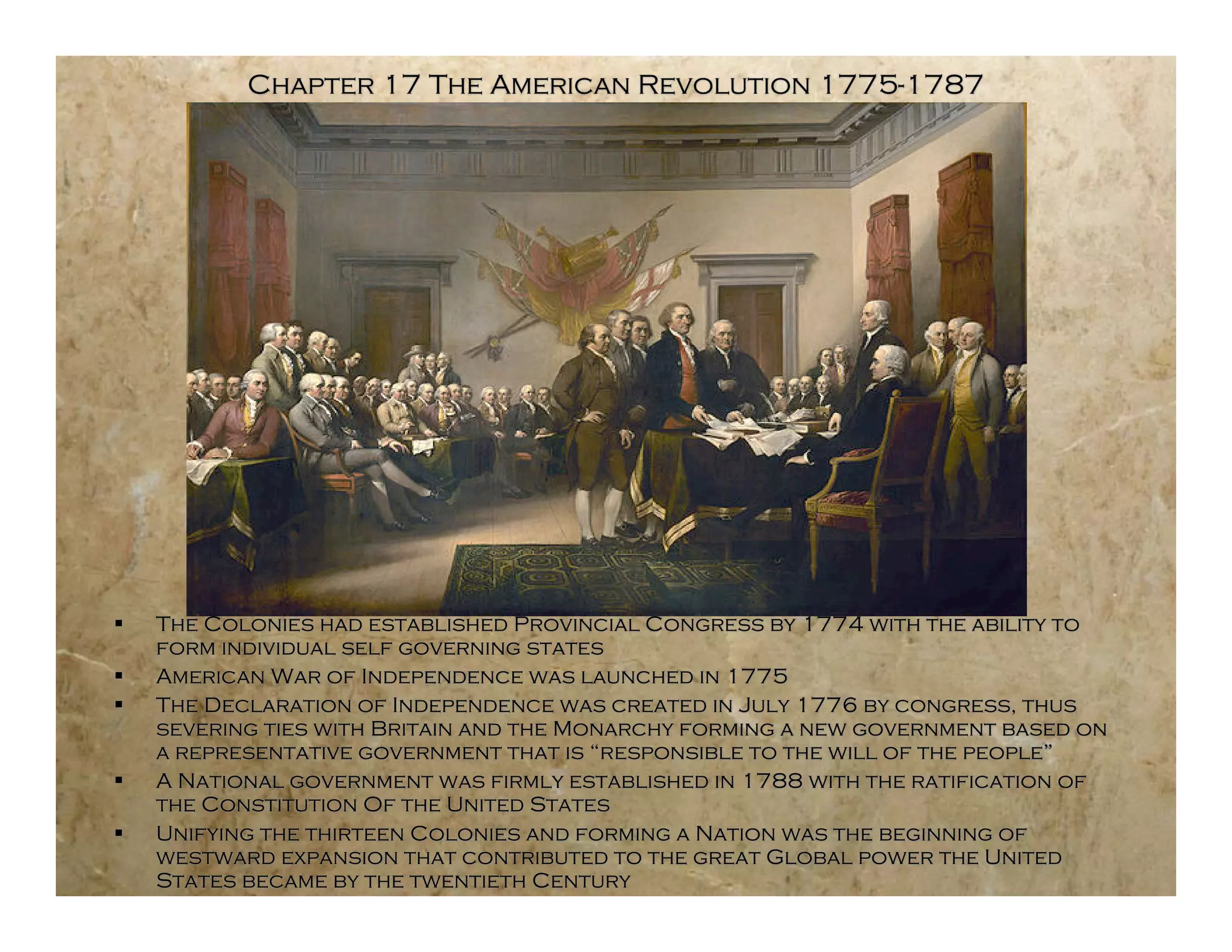 Chapter 17 The American Revolution 1775-1787




   The Colonies had established Provincial Congress by 1774 with the ability to
    form individual self governing states
   American War of Independence was launched in 1775
   The Declaration of Independence was created in July 1776 by congress, thus
    severing ties with Britain and the Monarchy forming a new government based on
    a representative government that is “responsible to the will of the people”
   A National government was firmly established in 1788 with the ratification of
    the Constitution Of the United States
   Unifying the thirteen Colonies and forming a Nation was the beginning of
    westward expansion that contributed to the great Global power the United
    States became by the twentieth Century
 