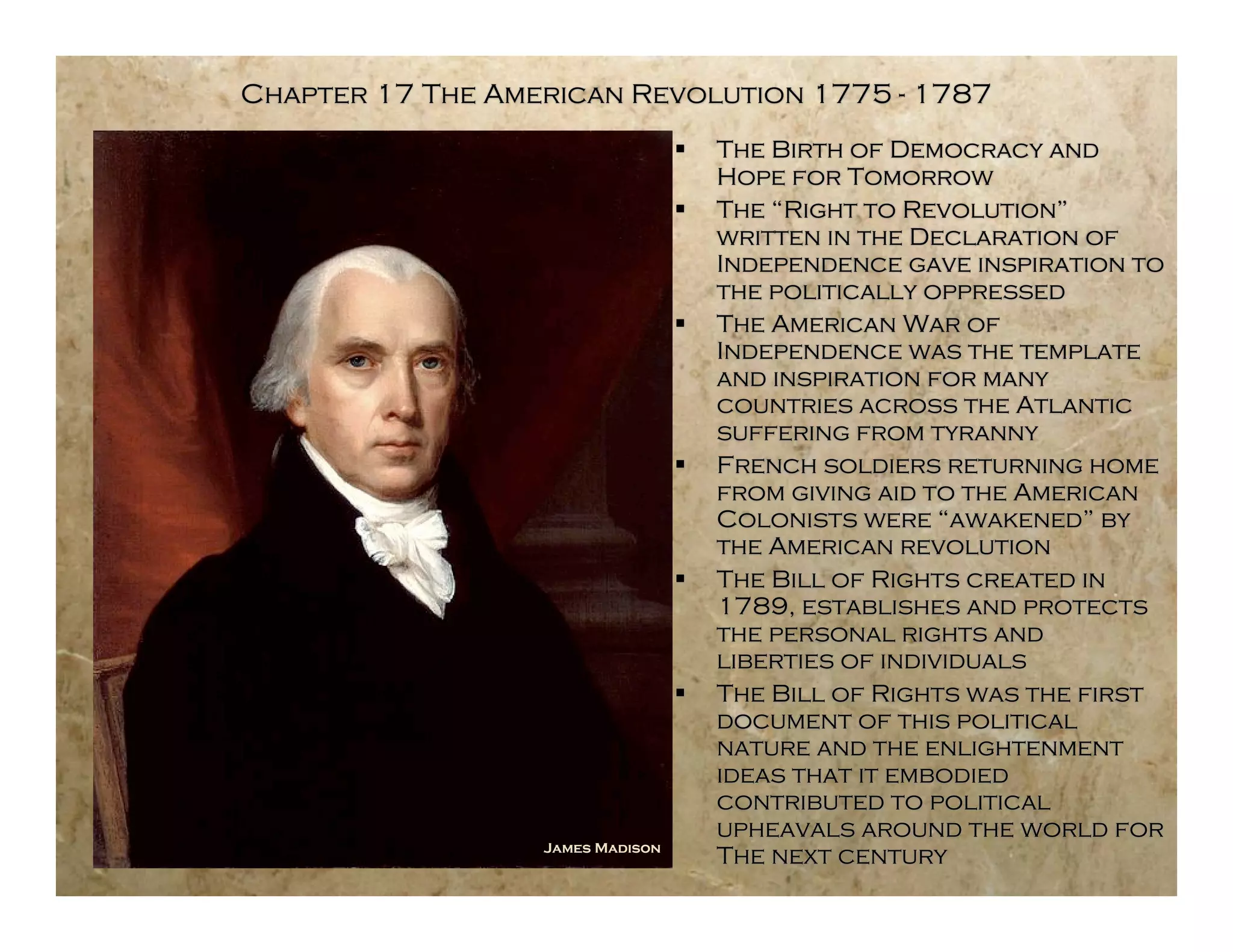 Chapter 17 The American Revolution 1775 - 1787
                                     The Birth of Democracy and
                                      Hope for Tomorrow
                                     The “Right to Revolution”
                                      written in the Declaration of
                                      Independence gave inspiration to
                                      the politically oppressed
                                     The American War of
                                      Independence was the template
                                      and inspiration for many
                                      countries across the Atlantic
                                      suffering from tyranny
                                     French soldiers returning home
                                      from giving aid to the American
                                      Colonists were “awakened” by
                                      the American revolution
                                     The Bill of Rights created in
                                      1789, establishes and protects
                                      the personal rights and
                                      liberties of individuals
                                     The Bill of Rights was the first
                                      document of this political
                                      nature and the enlightenment
                                      ideas that it embodied
                                      contributed to political
                                      upheavals around the world for
                  James Madison
                                      The next century
 