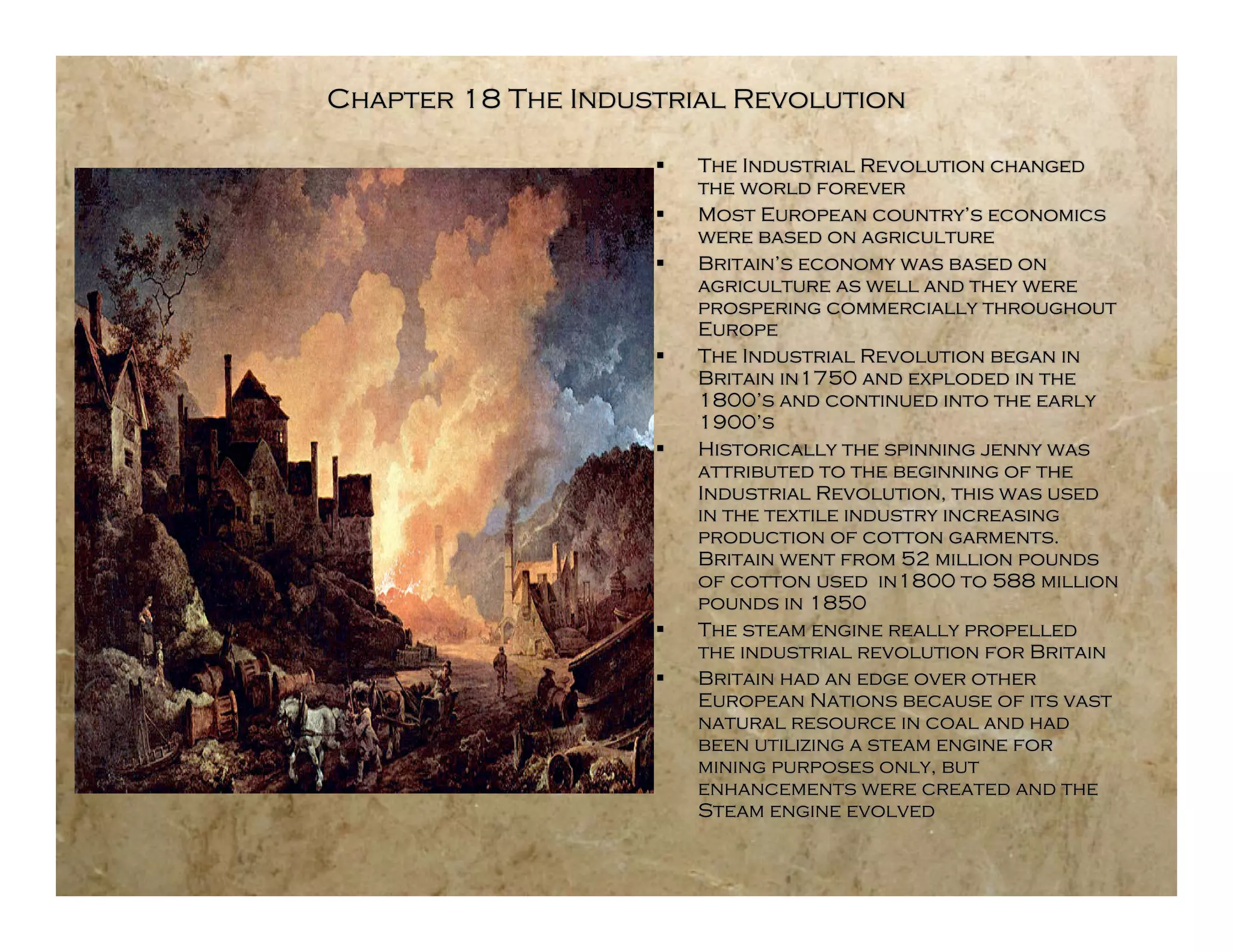 Chapter 18 The Industrial Revolution

                       The Industrial Revolution changed
                        the world forever
                       Most European country’s economics
                        were based on agriculture
                       Britain’s economy was based on
                        agriculture as well and they were
                        prospering commercially throughout
                        Europe
                       The Industrial Revolution began in
                        Britain in1750 and exploded in the
                        1800’s and continued into the early
                        1900’s
                       Historically the spinning jenny was
                        attributed to the beginning of the
                        Industrial Revolution, this was used
                        in the textile industry increasing
                        production of cotton garments.
                        Britain went from 52 million pounds
                        of cotton used in1800 to 588 million
                        pounds in 1850
                       The steam engine really propelled
                        the industrial revolution for Britain
                       Britain had an edge over other
                        European Nations because of its vast
                        natural resource in coal and had
                        been utilizing a steam engine for
                        mining purposes only, but
                        enhancements were created and the
                        Steam engine evolved
 