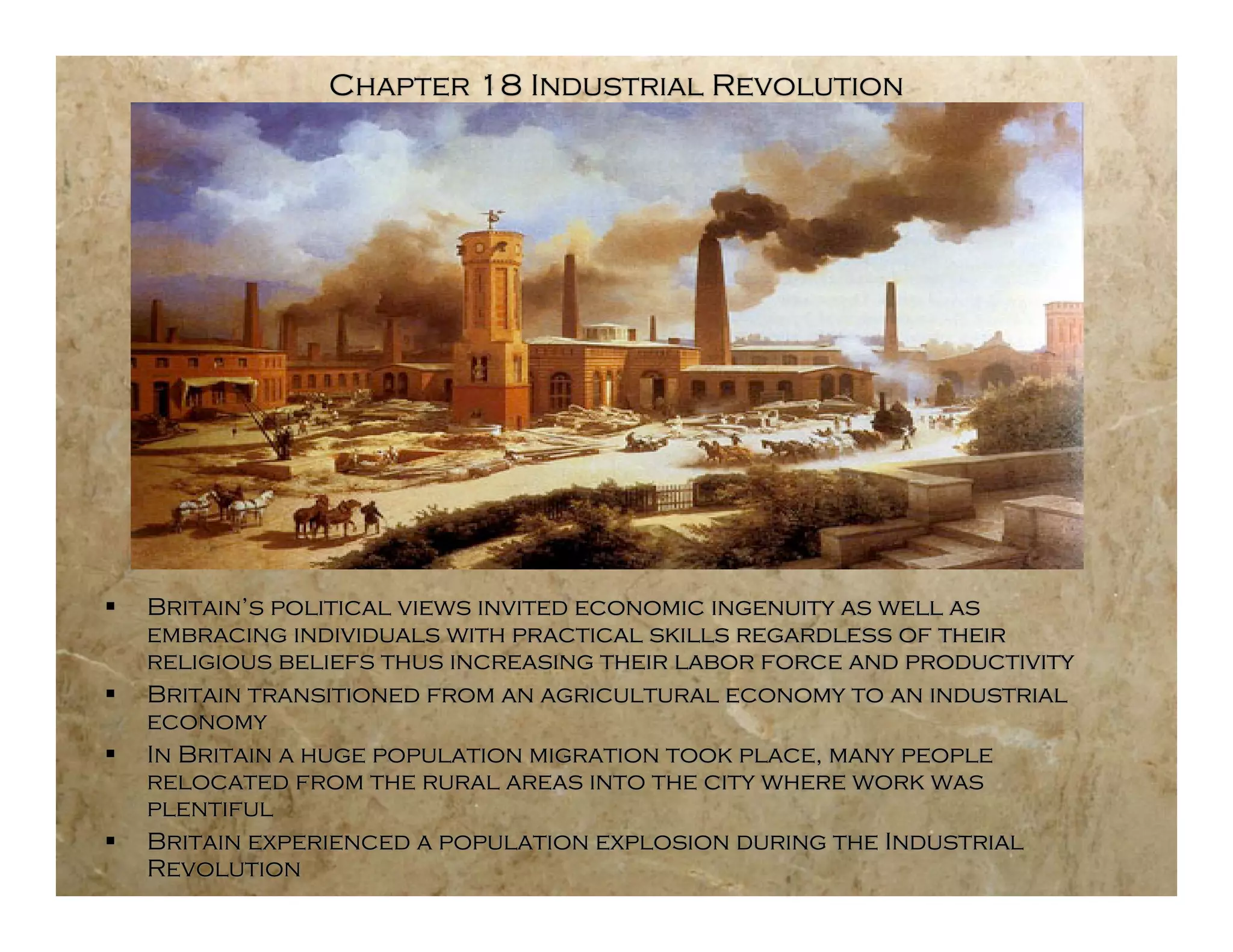 Chapter 18 Industrial Revolution




   Britain’s political views invited economic ingenuity as well as
    embracing individuals with practical skills regardless of their
    religious beliefs thus increasing their labor force and productivity
   Britain transitioned from an agricultural economy to an industrial
    economy
   In Britain a huge population migration took place, many people
    relocated from the rural areas into the city where work was
    plentiful
   Britain experienced a population explosion during the Industrial
    Revolution
 