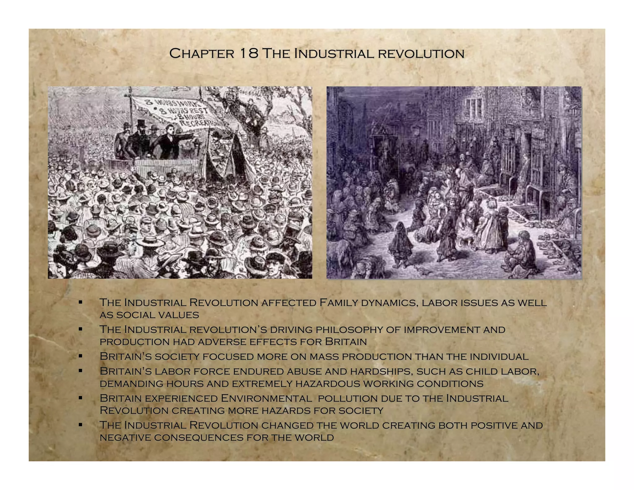 Chapter 18 The Industrial revolution




   The Industrial Revolution affected Family dynamics, labor issues as well
    as social values
   The Industrial revolution’s driving philosophy of improvement and
    production had adverse effects for Britain
   Britain's society focused more on mass production than the individual
   Britain's labor force endured abuse and hardships, such as child labor,
    demanding hours and extremely hazardous working conditions
   Britain experienced Environmental pollution due to the Industrial
    Revolution creating more hazards for society
   The Industrial Revolution changed the world creating both positive and
    negative consequences for the world
 