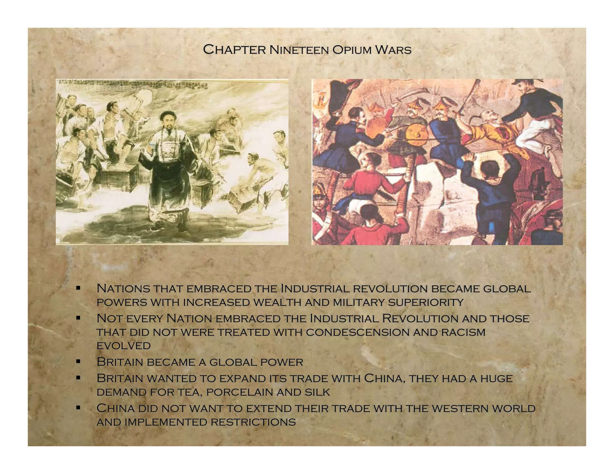 Chapter Nineteen Opium Wars




   Nations that embraced the Industrial revolution became global
    powers with increased wealth and military superiority
   Not every Nation embraced the Industrial Revolution and those
    that did not were treated with condescension and racism
    evolved
   Britain became a global power
   Britain wanted to expand its trade with China, they had a huge
    demand for tea, porcelain and silk
   China did not want to extend their trade with the western world
    and implemented restrictions
 