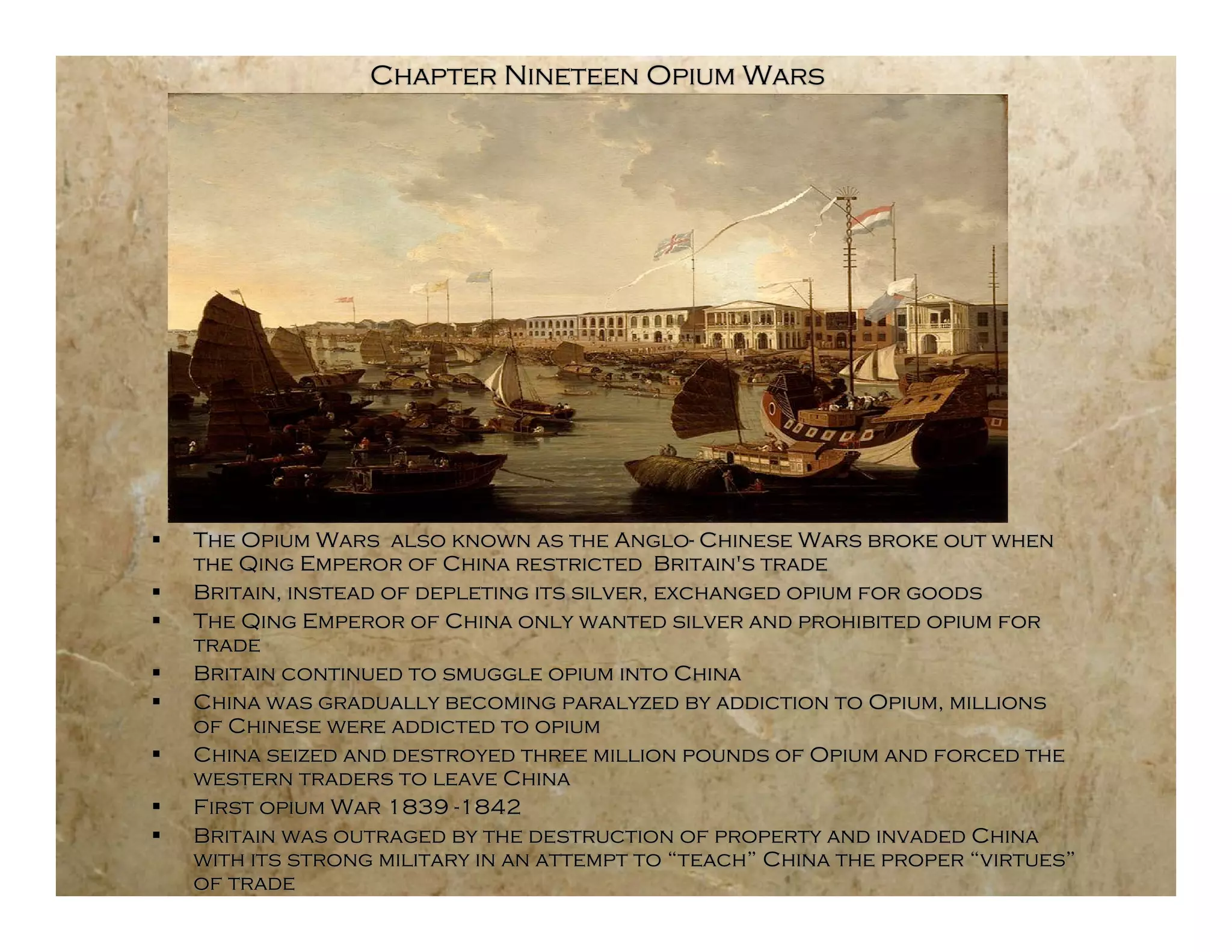 Chapter Nineteen Opium Wars




   The Opium Wars also known as the Anglo- Chinese Wars broke out when
    the Qing Emperor of China restricted Britain's trade
   Britain, instead of depleting its silver, exchanged opium for goods
   The Qing Emperor of China only wanted silver and prohibited opium for
    trade
   Britain continued to smuggle opium into China
   China was gradually becoming paralyzed by addiction to Opium, millions
    of Chinese were addicted to opium
   China seized and destroyed three million pounds of Opium and forced the
    western traders to leave China
   First opium War 1839 -1842
   Britain was outraged by the destruction of property and invaded China
    with its strong military in an attempt to “teach” China the proper “virtues”
    of trade
 