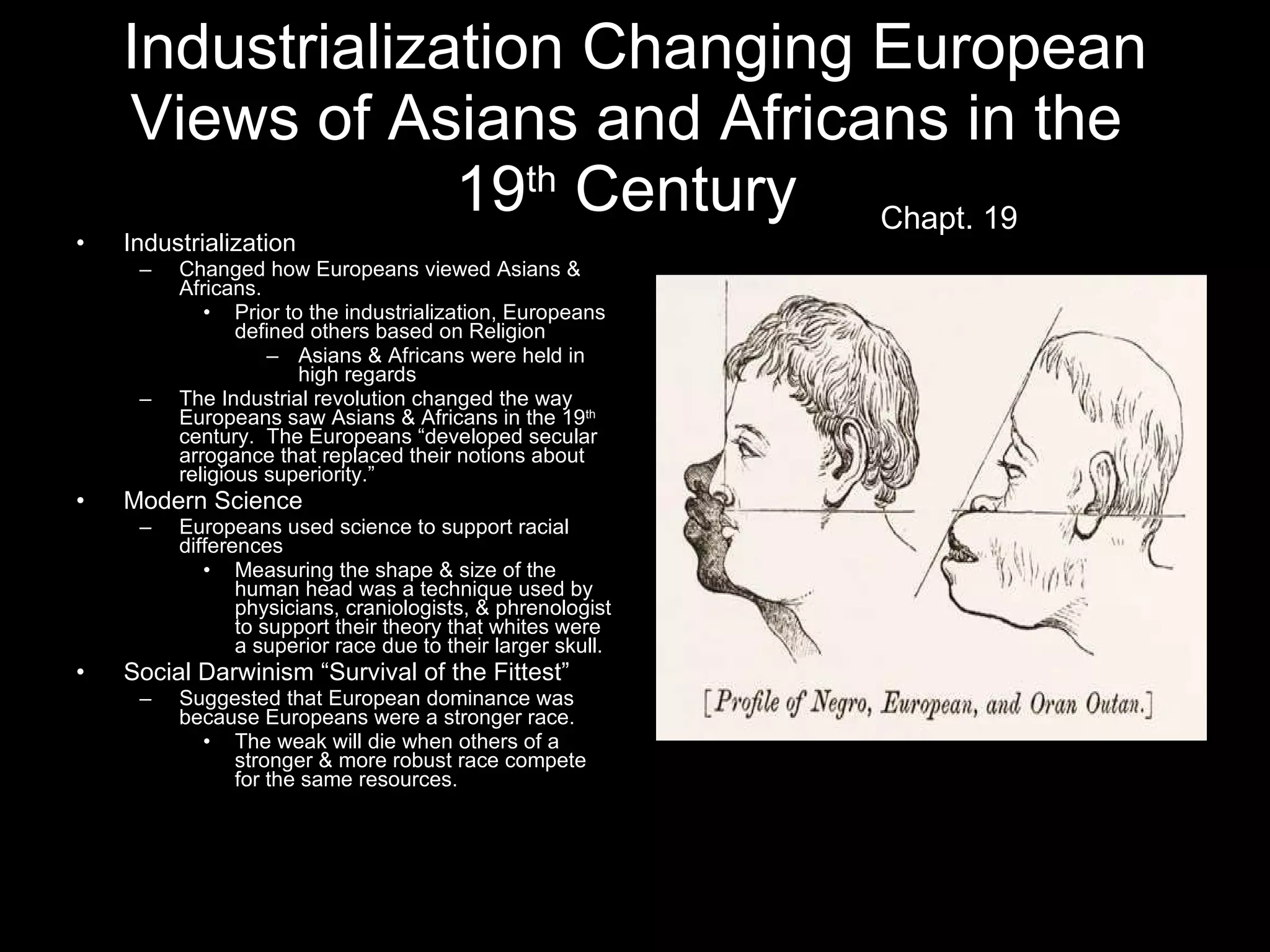 Industrialization Changing European Views of Asians and Africans in the  19 th  Century   Industrialization Changed how Europeans viewed Asians & Africans. Prior to the industrialization, Europeans defined others based on Religion Asians & Africans were held in high regards The Industrial revolution changed the way Europeans saw Asians & Africans in the 19 th  century.  The Europeans “developed secular arrogance that replaced their notions about religious superiority.” Modern Science Europeans used science to support racial differences Measuring the shape & size of the human head was a technique used by physicians, craniologists, & phrenologist to support their theory that whites were a superior race due to their larger skull. Social Darwinism “Survival of the Fittest” Suggested that European dominance was because Europeans were a stronger race. The weak will die when others of a stronger & more robust race compete for the same resources. Chapt. 19 