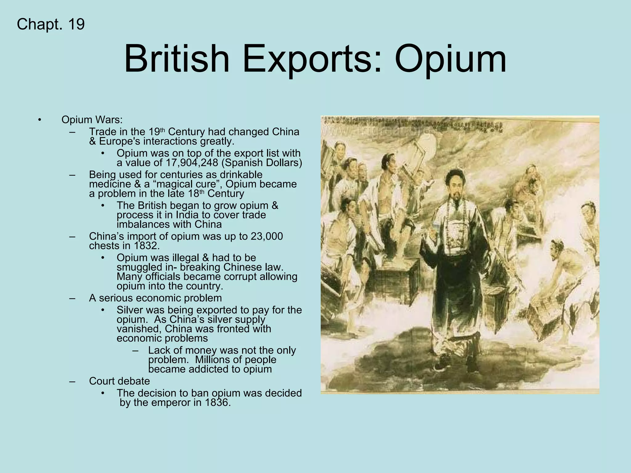 British Exports: Opium Opium Wars: Trade in the 19 th  Century had changed China & Europe's interactions greatly. Opium was on top of the export list with a value of 17,904,248 (Spanish Dollars) Being used for centuries as drinkable medicine & a “magical cure”, Opium became a problem in the late 18 th  Century The British began to grow opium & process it in India to cover trade imbalances with China China’s import of opium was up to 23,000 chests in 1832. Opium was illegal & had to be smuggled in- breaking Chinese law.  Many officials became corrupt allowing opium into the country. A serious economic problem Silver was being exported to pay for the opium.  As China’s silver supply vanished, China was fronted with economic problems Lack of money was not the only problem.  Millions of people became addicted to opium Court debate The decision to ban opium was decided  by the emperor in 1836. Chapt. 19 