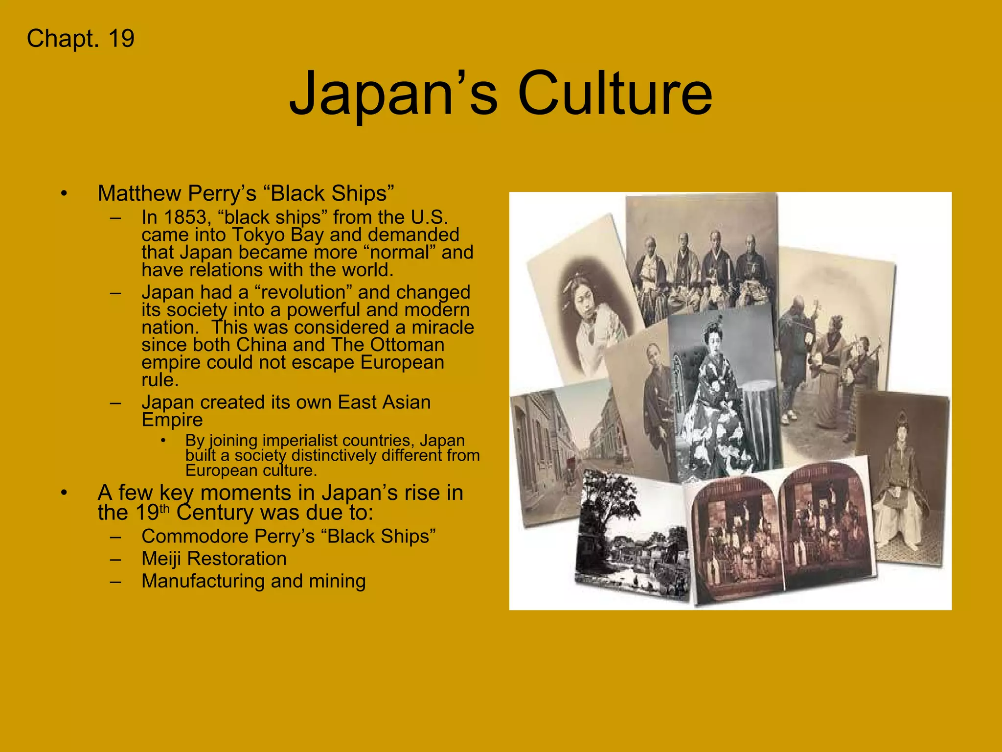 Japan’s Culture Matthew Perry’s “Black Ships” In 1853, “black ships” from the U.S. came into Tokyo Bay and demanded that Japan became more “normal” and have relations with the world. Japan had a “revolution” and changed its society into a powerful and modern nation.  This was considered a miracle since both China and The Ottoman empire could not escape European rule. Japan created its own East Asian Empire By joining imperialist countries, Japan built a society distinctively different from European culture. A few key moments in Japan’s rise in the 19 th  Century was due to: Commodore Perry’s “Black Ships” Meiji Restoration Manufacturing and mining Chapt. 19 