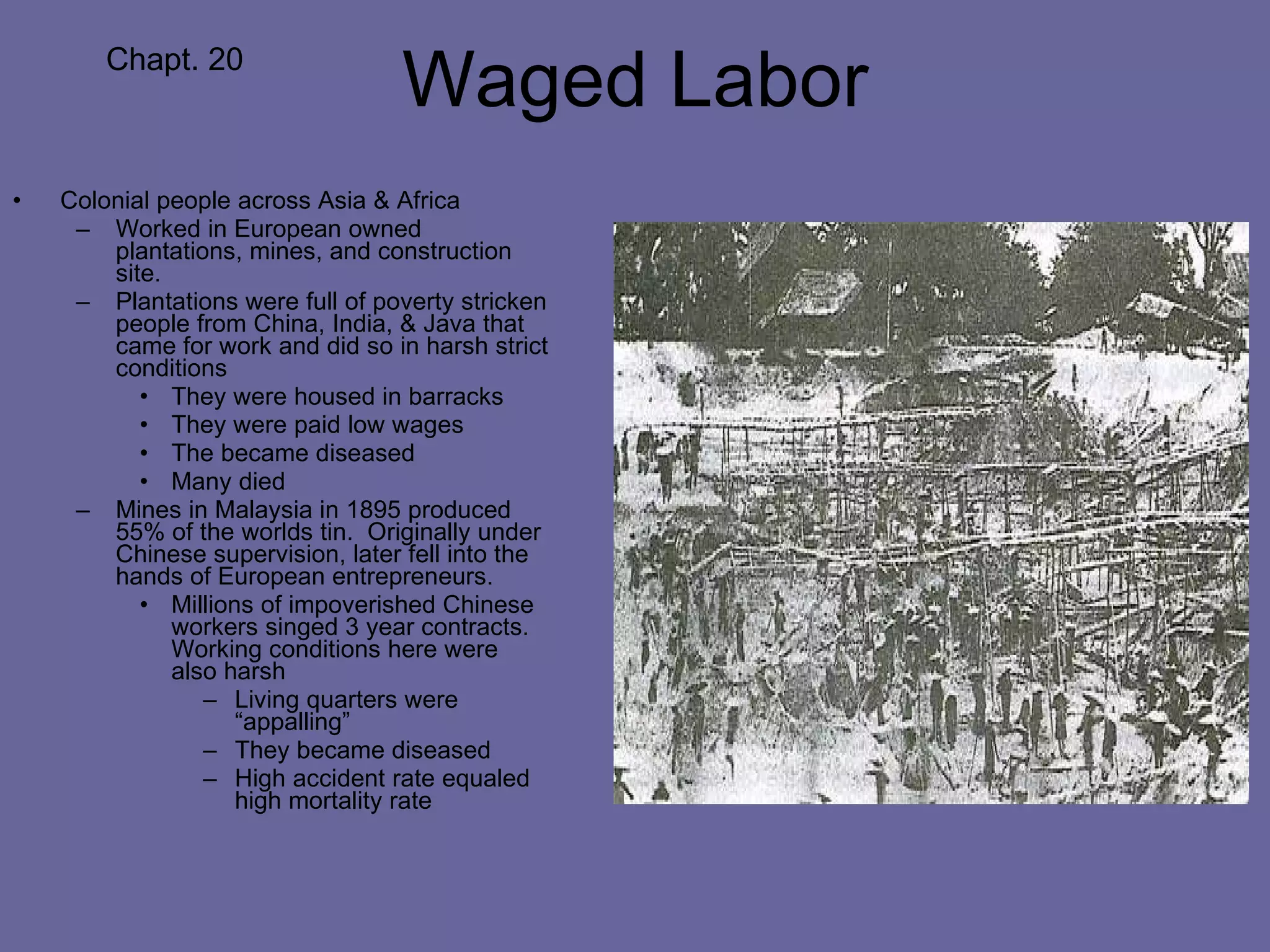 Waged Labor Colonial people across Asia & Africa Worked in European owned plantations, mines, and construction site. Plantations were full of poverty stricken people from China, India, & Java that came for work and did so in harsh strict conditions They were housed in barracks They were paid low wages The became diseased Many died Mines in Malaysia in 1895 produced 55% of the worlds tin.  Originally under Chinese supervision, later fell into the hands of European entrepreneurs. Millions of impoverished Chinese workers singed 3 year contracts.  Working conditions here were also harsh Living quarters were “appalling” They became diseased High accident rate equaled high mortality rate Chapt. 20 