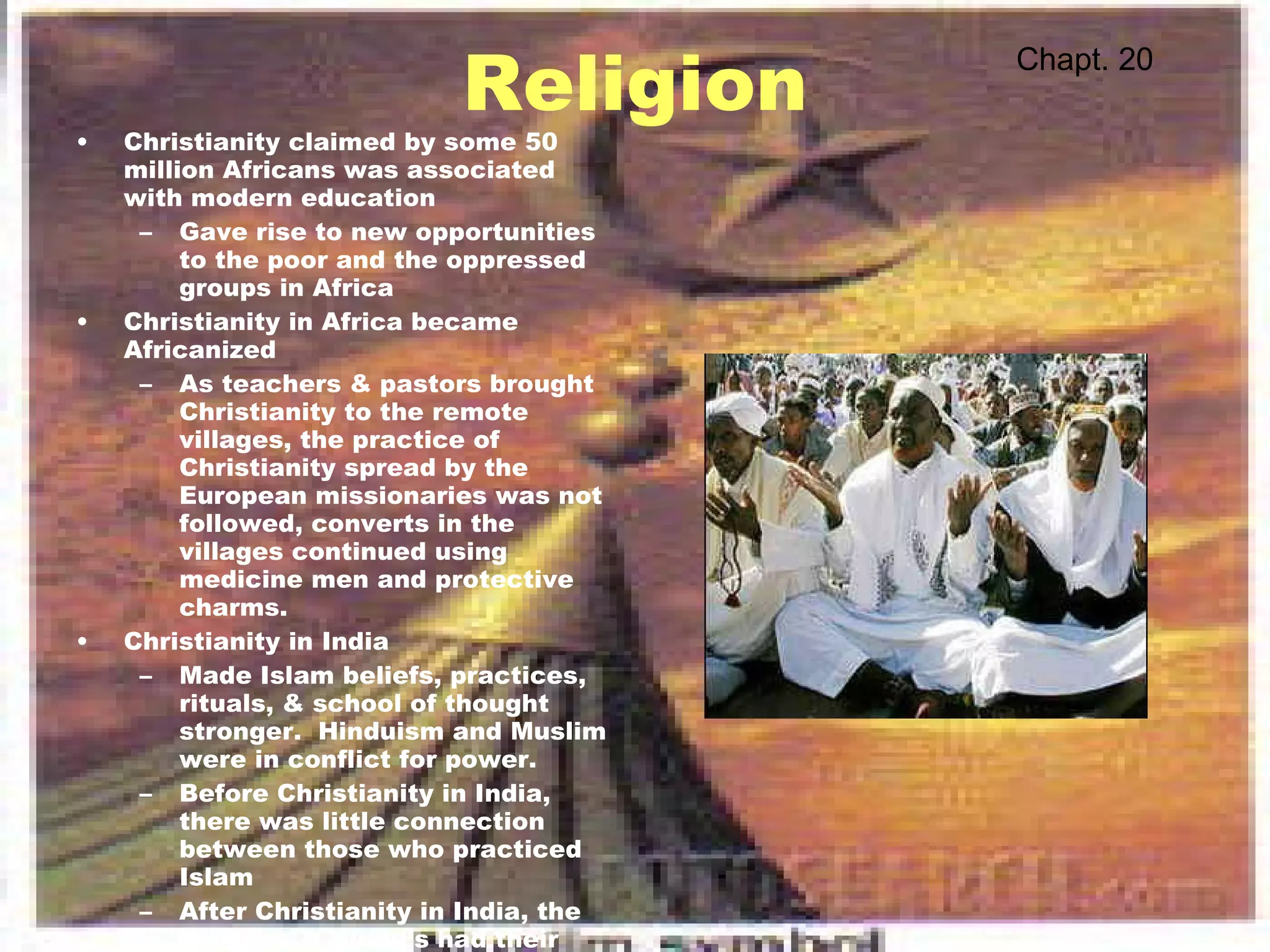 Religion Christianity claimed by some 50 million Africans was associated with modern education Gave rise to new opportunities to the poor and the oppressed groups in Africa Christianity in Africa became Africanized As teachers & pastors brought Christianity to the remote villages, the practice of Christianity spread by the European missionaries was not followed, converts in the villages continued using medicine men and protective charms. Christianity in India Made Islam beliefs, practices, rituals, & school of thought stronger.  Hinduism and Muslim were in conflict for power. Before Christianity in India, there was little connection between those who practiced Islam After Christianity in India, the Muslims & Hindu's had their own identity and separate laws were created for each group by the British. Chapt. 20 