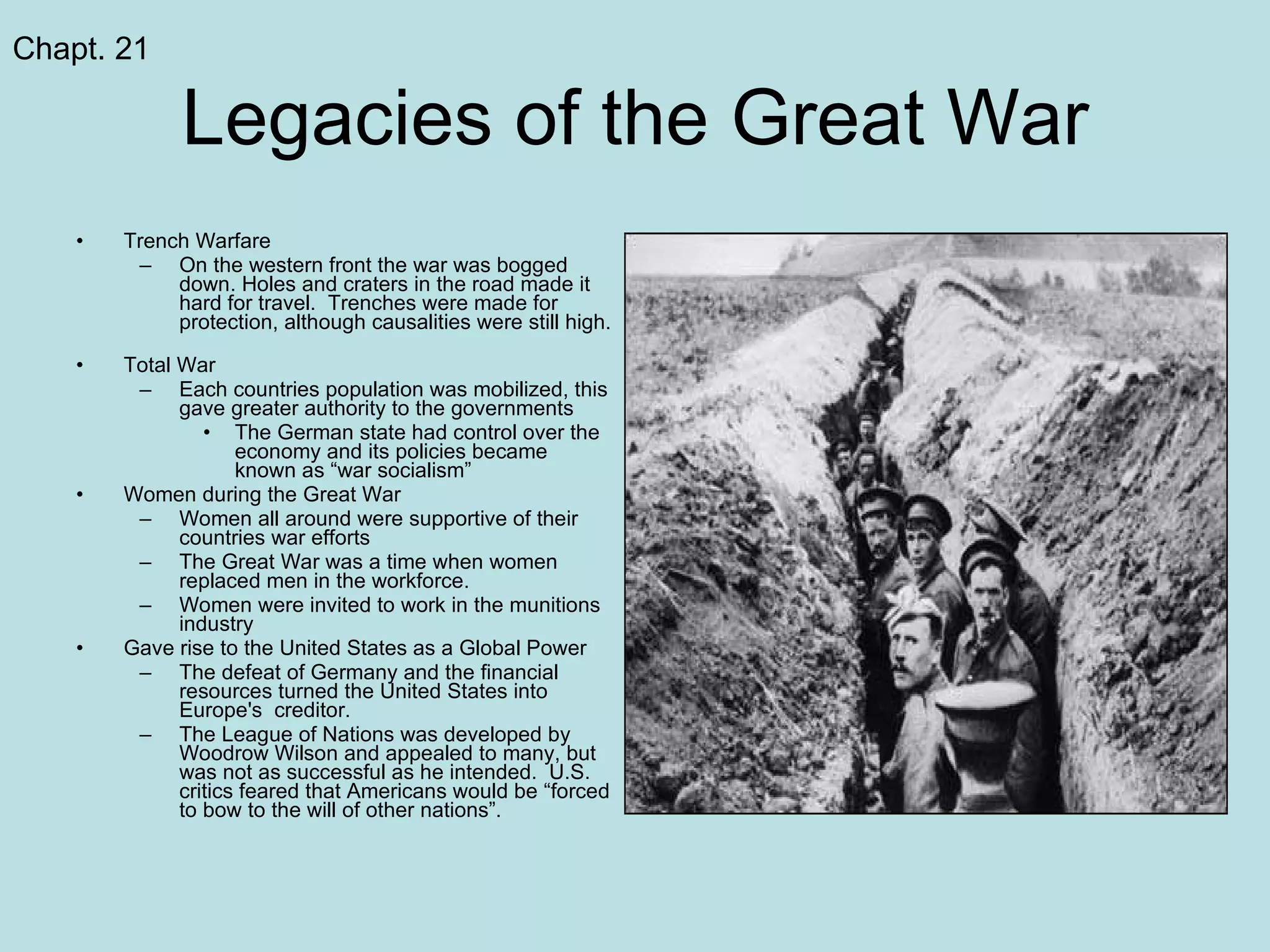 Legacies of the Great War Trench Warfare On the western front the war was bogged down. Holes and craters in the road made it hard for travel.  Trenches were made for protection, although causalities were still high.  Total War Each countries population was mobilized, this gave greater authority to the governments The German state had control over the economy and its policies became known as “war socialism” Women during the Great War Women all around were supportive of their countries war efforts The Great War was a time when women replaced men in the workforce.  Women were invited to work in the munitions industry Gave rise to the United States as a Global Power The defeat of Germany and the financial resources turned the United States into Europe's  creditor.  The League of Nations was developed by Woodrow Wilson and appealed to many, but was not as successful as he intended.  U.S. critics feared that Americans would be “forced to bow to the will of other nations”.  Chapt. 21 