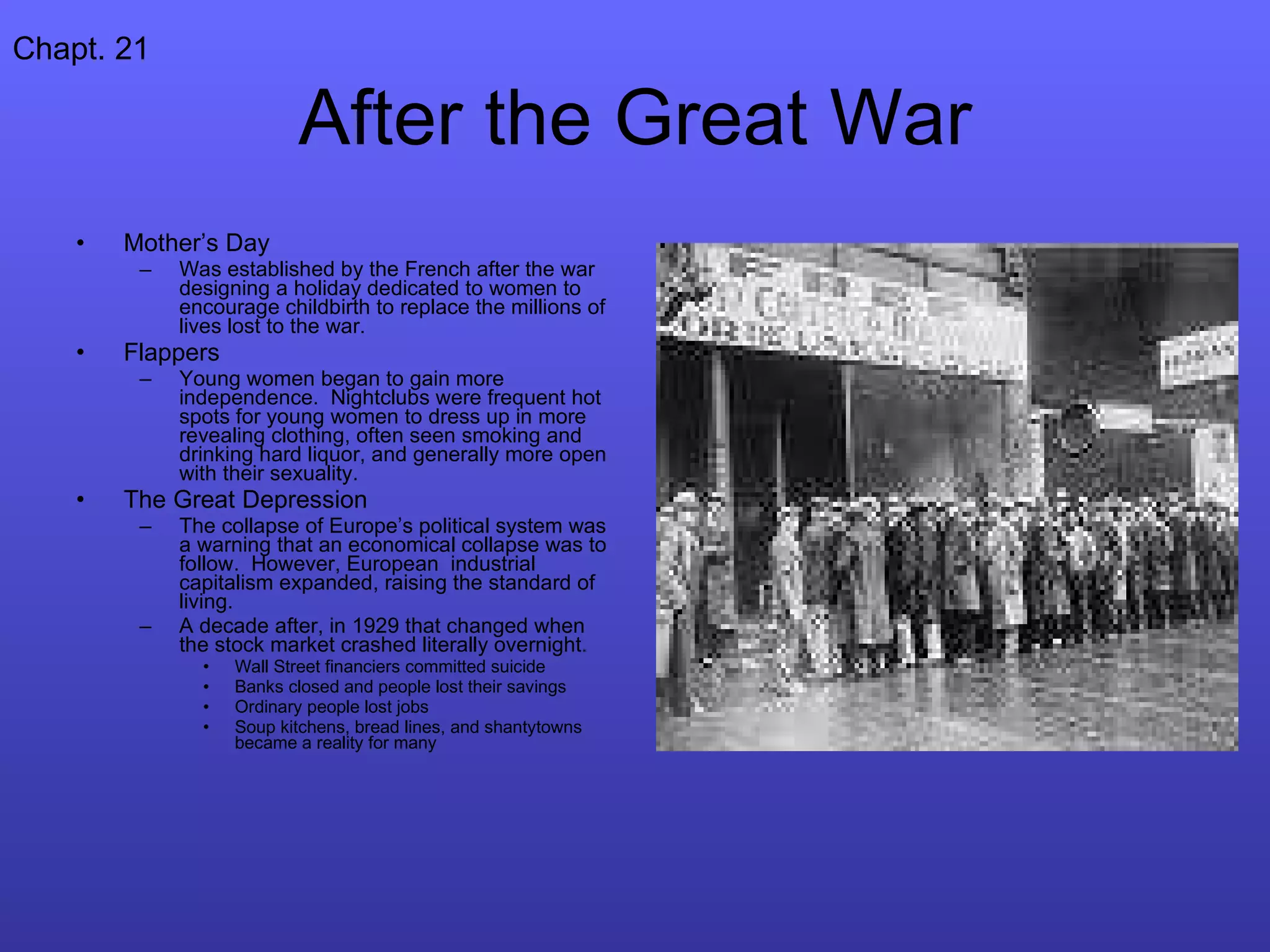 After the Great War Mother’s Day Was established by the French after the war designing a holiday dedicated to women to encourage childbirth to replace the millions of lives lost to the war. Flappers Young women began to gain more independence.  Nightclubs were frequent hot spots for young women to dress up in more revealing clothing, often seen smoking and drinking hard liquor, and generally more open with their sexuality. The Great Depression The collapse of Europe’s political system was a warning that an economical collapse was to follow.  However, European  industrial capitalism expanded, raising the standard of living. A decade after, in 1929 that changed when the stock market crashed literally overnight.  Wall Street financiers committed suicide Banks closed and people lost their savings Ordinary people lost jobs Soup kitchens, bread lines, and shantytowns became a reality for many Chapt. 21 