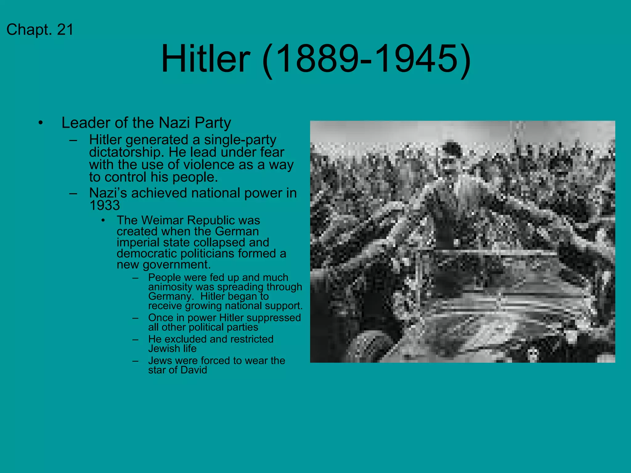 Hitler (1889-1945) Leader of the Nazi Party Hitler generated a single-party dictatorship. He lead under fear with the use of violence as a way to control his people. Nazi’s achieved national power in 1933 The Weimar Republic was created when the German imperial state collapsed and democratic politicians formed a new government. People were fed up and much animosity was spreading through Germany.  Hitler began to receive growing national support. Once in power Hitler suppressed all other political parties He excluded and restricted Jewish life Jews were forced to wear the star of David Chapt. 21 